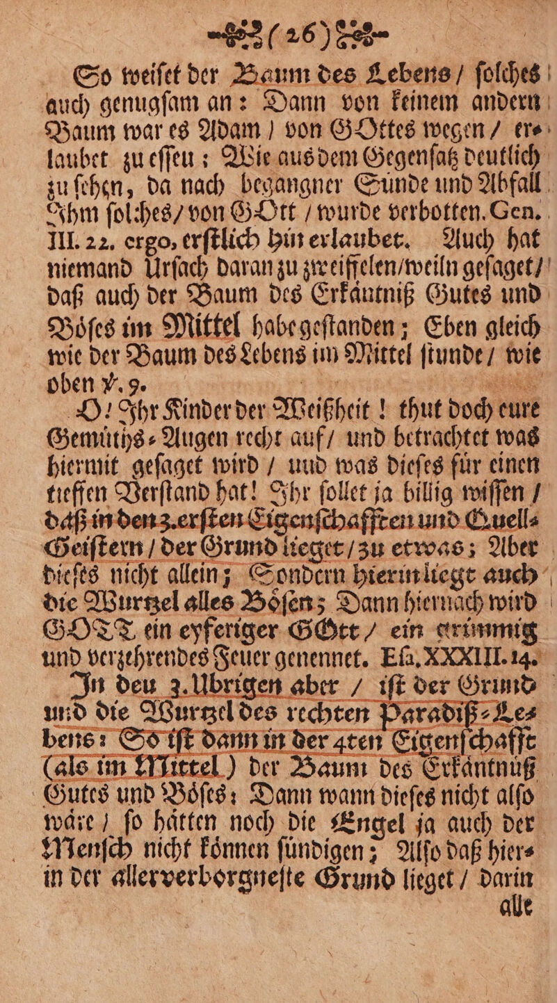 DI | So weiſet der Baum des Lebens / ſolches auch genugſam an: Dann von keinem andern Baum war es Adam) von GOttes wegen / er⸗ laubet zu eſſeu: Wie aus dem Gegenſatz deutlich zu ſehen, da nach begangner Sunde und Abfall Ihm ſolches / von Gott / wurde verbotten. Gen. III. 22. ergo, erſtlich hin erlaubet. Auch hat niemand Urſach daran zu zweiffelen / weiln geſaget / daß auch der Baum des Erkäntniß Gutes und Boͤſes im Mittel habe geſtanden; Eben gleich wie der Baum des Lebens im Mittel ſtunde / wie oben . 9. 1 N SD. hr Kinder der Weißheit! thut doch eure (als im Eitt ne —