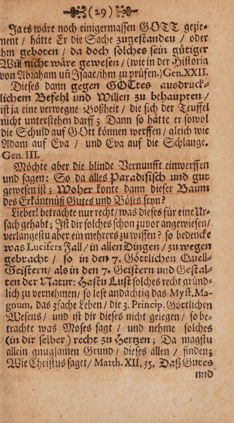Ja es wäre noch einigermaſſen GOTT gezie⸗ nent / hatte Er die Sache zugeſtandeu / oder hm geboten da doch ſolches fein guͤtiger Wil nicht wäre geweſen / (wie in der Hiſtorig von Abꝛaham un gſaac / ihm zu pruͤfen.) Gen. XXII. Diefes dann gegen GOTtes ausdruck⸗ lichem Befehl und Willen zu behaupten / iſt ja eine verwegne Woßheit / die ſich der Teuffel nicht unterſtehen darff; Dann fo hatte er ſowol die Schuld auf GOtt koͤnnen werffen / gleich wie Adam auf Eva / und Eva auf die Schlange. Gen. III. Fer Ha Möchte aber die blinde Vernunfft einwerffen Re alles Paradiſiſch und gut e dann dieſer Baum Föſe. n? \ N g Lie ſach gehabt; Iſt dir ſolches ſchon zuvor angewieſen / verlangeſtu aber ein mehrers zu wiſſen? fo bedencke was Lucifers Fall / in allen Dingen / zu wegen gebracht / ſo in den 7. Goͤttlichen Quell⸗ Geiſtern / als in den 7. Geiſtern und Geſtal⸗ ten der Natur: Haſtu Luſt ſolches recht gründe lich zu vernehmen / fo leſe andaͤchtig das Myſt. Ma- gnum, das zfache Leben / die z. Princip. Göttlichen Weſens / und iſt dir dieſes nicht gelegen / ſo be⸗ trachte was Moſes ſagt / und nehme ſolches in dir ſelber) recht zu Hertzen; Da magſtu allein gnugſamen Grund dieſes allen / finden; Wie Chriſtus ſaget / March. XII. 35. Daß Gutes . und