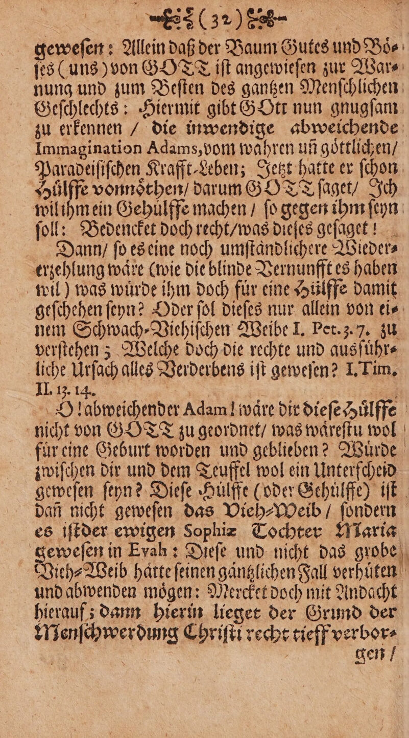 geweſen: Allein daß der Baum Gutes und Boͤ⸗ ſes (uns) von GT iſt angewieſen zur War⸗ nung und zum Beſten des gangen Menſchlichen Geſchlechts: Hiermit gibt GOtt nun gnugſam zu erkennen / die inwendige abweichende Immagination Adams, vom wahren un goͤttlichen / Paradeiſiſchen Krafft⸗Leben; Jetzt hatte er ſchon Huͤlffe vonnoͤthen / darum GY TT ſaget / Ich wil ihm ein Gehulffe machen / ſo gegen ihm ſeyn ſoll: Bedencket doch recht / was dieſes geſaget! Dann / fo es eine noch umſtaͤndlichere Wieder⸗ erzehlung waͤre (wie die blinde Vernunfft es haben wil) was wuͤrde ihm doch für eine Hülffe damit geſchehen ſeyn? Oder ſol dieſes nur allein von ei⸗ nem Schwach⸗Viehiſchen Weibe I. Pet. 3. 7. zu verſtehen; Welche doch die rechte und ausführe 115 Urſach alles Verderbens iſt geweſen? I. Tim. 13. 14. a“ | | ’ Dlabweichender Adam! ware dir dieſe Huͤlffe nicht von GOTT zu geordnet / was waͤreſtu wol fur eine Geburt worden und geblieben? Wuͤrde zwiſchen dir und dem Teuffel wol ein Unterfcheid geweſen ſeyn? Diefe Hülffe (oder Gehülffe) iſt Dan nicht geweſen das Vieh⸗Weib / ſondern es iſtder ewigen Sophiz Tochter Maria geweſen in Eyah : Dieſe und nicht das grobe Wieh⸗ Weib haͤtte feinen gaͤntzlichen Fall verhuͤten und abwenden mögen: Mercket doch mit Andacht hierauf; dann hierin lieget der Grund der Menſchwerdung Chriſti recht tieff verbor⸗ N | gen /