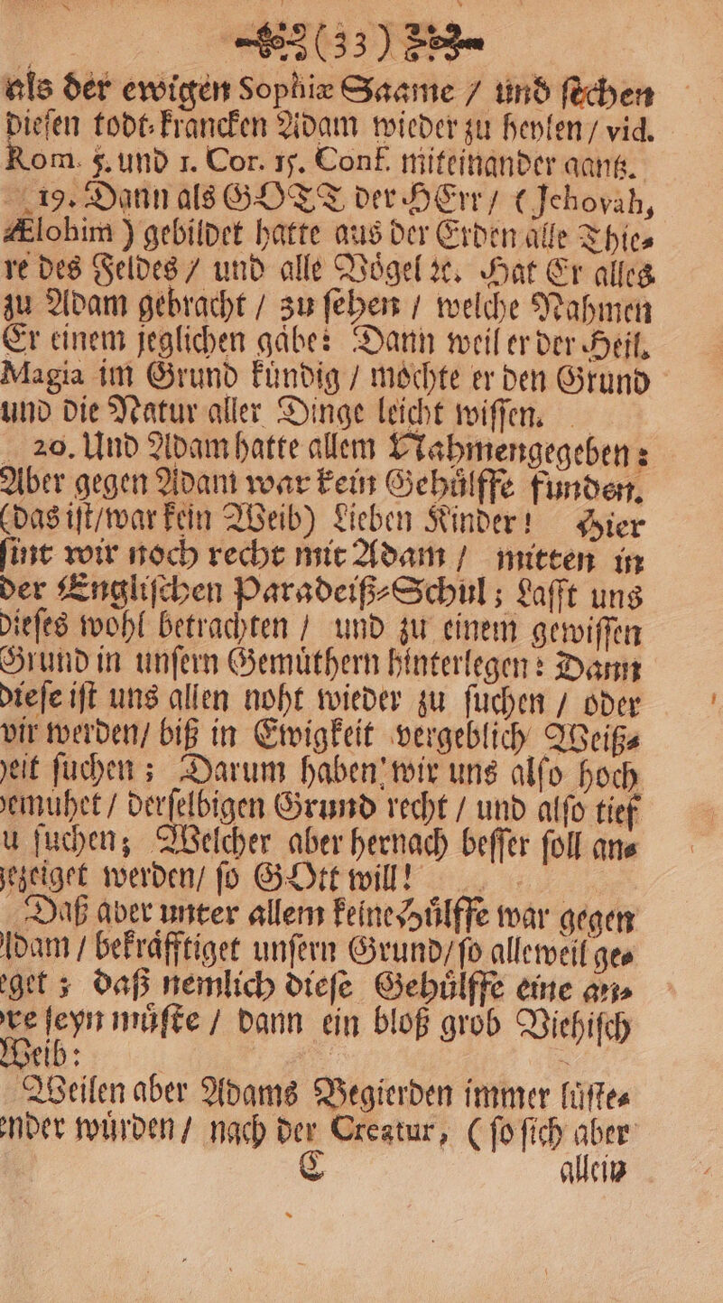 als der ewigen Sophie Saame / und fEchen ieſen todt krancken Adam wieder zu heylen / vid. om g. und 1. Cor. 15. Conf. miteinander gantz. 19. Dann als GOTT der HErr / (Jchoväh, #lohim ) gebildet hatte aus der Erden alle Thies re des Feldes / und alle Voͤgel ꝛc. Hat Er alles zu Adam gebracht / zu ſehen / welche Nahmen Er einem jeglichen gaͤbe: Dann weil er der Heil. Magia im Grund kuͤndig / mochte er den Grund und die Natur aller Dinge leicht wiſſen. 20. Und Adam hatte allem Nahmengegeben: Aber gegen Adam war kein Gehüͤlffe funden. (das iſt / war kein Weib) Lieben Kinder! Hier ſint wir noch recht mit Adam / mitten in der Engliſchen Paradeiß⸗Schul; Laſſt uns dieſes wohl betrachten / und zu einem gewiſſen Grund in unſern Gemuͤthern hinterlegen: Dann dieſe iſt uns allen noht wieder zu ſuchen / oder vir werden / biß in Ewigkeit vergeblich Weiß⸗ eit ſuchen; Darum haben wir uns alſo hoch emuhet / derſelbigen Grund recht / und alſo tief u ſuchen; Welcher aber hernach beſſer ſoll an⸗ ezeiget werden / ſo G Ott wil? Daß aber unter allem keine Huͤlffe war gegen dam / bekraͤfftiget unſern Grund / ſo alleweil ge⸗ get ; daß nemlich dieſe Gehuͤlffe eine an⸗ re 700 můſte / dann ein bloß grob Viehiſch eib: 5 Weilen aber Adams Begierden immer luͤſte⸗ nder wuͤrden / nach der Creatur, (ſo ſich aber C allein