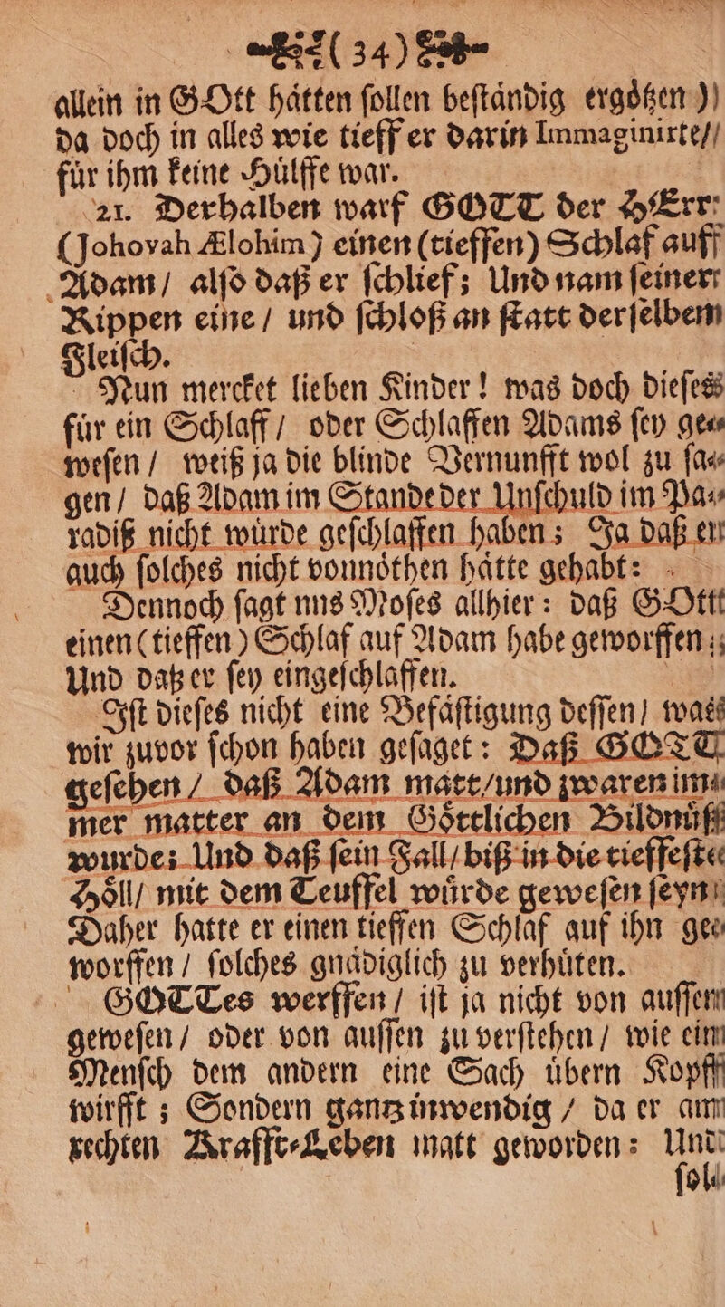 SRP * * (34) > | allein in GOtt hätten follen beſtaͤndig ergoͤtzen) da doch in alles wie tieff er darin Immaginirte / fuͤr ihm keine Huͤlffe war. | 21. Derbalben warf GOTT der HErr: (Johoyah Ælohim) einen (tieffen) Schlaf auff Adam / alſo daß er ſchlief; Und nam feiner Rippen eine / und ſchloß an ſtatt der ſelbem Fleiſch. i ö Nun mercket lieben Kinder! was doch dieſes für ein Schlaff / oder Schlaffen Adams ſey gew weſen / weiß ja die blinde Vernunfft wol zu ſa⸗ gen / daß Adam im Stande der uld im Pa⸗ radiß nicht würde geſchlaffen haben; Ja daß en guch ſolches nicht vonnoͤthen haͤtte gehabt: Dennoch ſagt nns Moſes allhier: daß GOttt einen (tieffen) Schlaf auf Adam habe geworffen; Und daß er ſey eingeſchlaffen. Ns) Iſt dieſes nicht eine Befaͤſtigung deffen) was wir zuvor ſchon haben geſaget: Daß GOTT geſehen / daß Adam matt und waren im mer matter an dem Goͤttlichen Bildnuͤſß wurde: Und daß fein Fall / biß in die tieffeſte⸗ Holl / mit dem Teuffel würde geweſen ſeyn Daher hatte er einen tieffen Schlaf auf ihn gee⸗ worffen / ſolches gnaͤdiglich zu verhuͤten. G CTes werffen / iſt ja nicht von auſſen geweſen / oder von auſſen zu verſtehen / wie eim Menſch dem andern eine Sach uͤbern Kopff wirfft; Sondern gantz inwendig / da er am rechten Krafft⸗Leben matt geworden: Au ol
