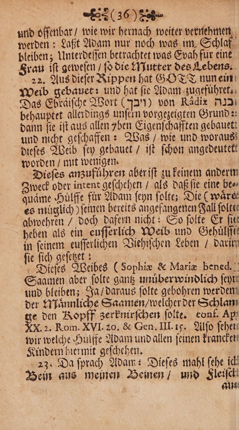 (03608. und offenbar / wie wir hernach weiter vernehmen werden: Laßt Adam nur noch was im Schlaf bleiben; Unterdeſſen betrachtet was Evah fur eine Frau iſt geweſen, ſo die Mutter des Lebens. 22. Aus dieſer Rippen hat GOTT nun ein Weib gebauet: und hat ſie Adam zugefuͤhret. Das Ebraiſche Wort (J)) von Radix 3 behauptet allerdings unſcin vorgezeigten Grund:: dann fie iſt aus allen 7ben Eigenſchafften gebauett und nicht geſchaffen: Was / wie und woraus dieſes Weib ſey gebauet / iſt ſchon angedeutet worden / mit wenigen. | | Dieſes anzufuͤhren aberift zu keinem anderm Zweck oder intent geſchehen / als daß ſie eine be⸗ audme Hulffe für Adam ſeyn ſolte; Die ( wäre es muͤglich) ſeinen bereits angefangenen Fall ſolte⸗ abwehren / doch dafern nicht: So ſolte Er ſie⸗ heben als ein euſſerlich Weib und Gehulff in feinem euſſerlichen Viehiſchen Leben / darin fie ſich geſetzet: an | Dieſes Weibes (Sophie &amp; Marie bened.! Saamen aber ſolte gantz unuͤberwindlich ſeyr und bleiben; Ja / daraus ſolte gebohren werden der Maͤnnliche Saamen / welcher der Schlan ge den Kopff zerknirſchen ſolte. eonf. Ap, NX. 2. Rom. XVI. 20. &amp; Gen. III. 15. Alſo fehen wir welche Hulffe Adam und allen feinen Francken Kindern hiermit geſchehen. | | 23: Da fprach Adam: Dieſes mahl fehe ich Bein aus meinen Beinen / und Sleijch 15