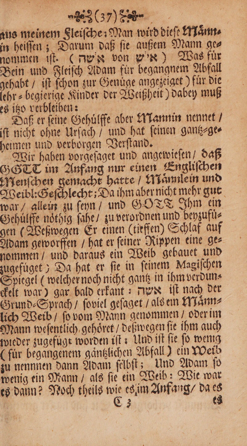 „(7088 -— zus meinem gleiſche: Man wird diele Maͤnn⸗ in heiſſen; Darum daß fie außem Mann ges nommen iſt. (d' von win) Tas für Bein und Fleiſch Adam für begangnem Abfall gehabt / iſt ſchon zur Genuͤge angezeiget ) fuͤr die ſehr⸗begierige Kinder der Weißheit) dabey muß es itzo verbleiben: Daß er feine Gehuͤlffe aber Mannin nennet / iſt nicht ohne Urſach / und hat ſeinen gantz⸗ge⸗ heimen und verborgen Verſtand. Wir haben vorgeſaget und angewieſen / daß SSTT im Anfang nur einen Engliſchen Menſchen gemacht hatte / Maͤnnile in und Weibl:Seſchlecht; Da ihm aber nicht mehr gut war / allein zu ſeyn / und GOTT Ihm ein Gehülffe noͤthig ſahe / zu verordnen und beyzufuͤ⸗ gen (Weßwegen Er einen (tiefen) Schlaf auf Adam geworffen / hat er ſeiner Rippen eine ge⸗ nommen / und daraus ein Weib gebauet und zugefuͤget) Da hat er fie in feinem Magiſchen Spiegel (welcher noch nicht gantz in ihm verdun⸗ ckeit war) gar bald erkant: dex iſt nach der Grund⸗Sprach / ſoviel geſaget / als ein Maͤnn⸗ lich Weib / ſo vom Mann genommen / oder im Mann weſentlich gehoͤret / deß wegen fie ihm auch wieder zugefuge worden iſt: Und iſt fie fo wenig (für begangenem gaͤntzlichen Abfall) ein Weib zu nennnen dann Adam ſelbſt; Und Adam ſo wenig ein Mann / als ſie ein Weib: Wit war es dann? Noch theils 12 es im Anfang / da 8