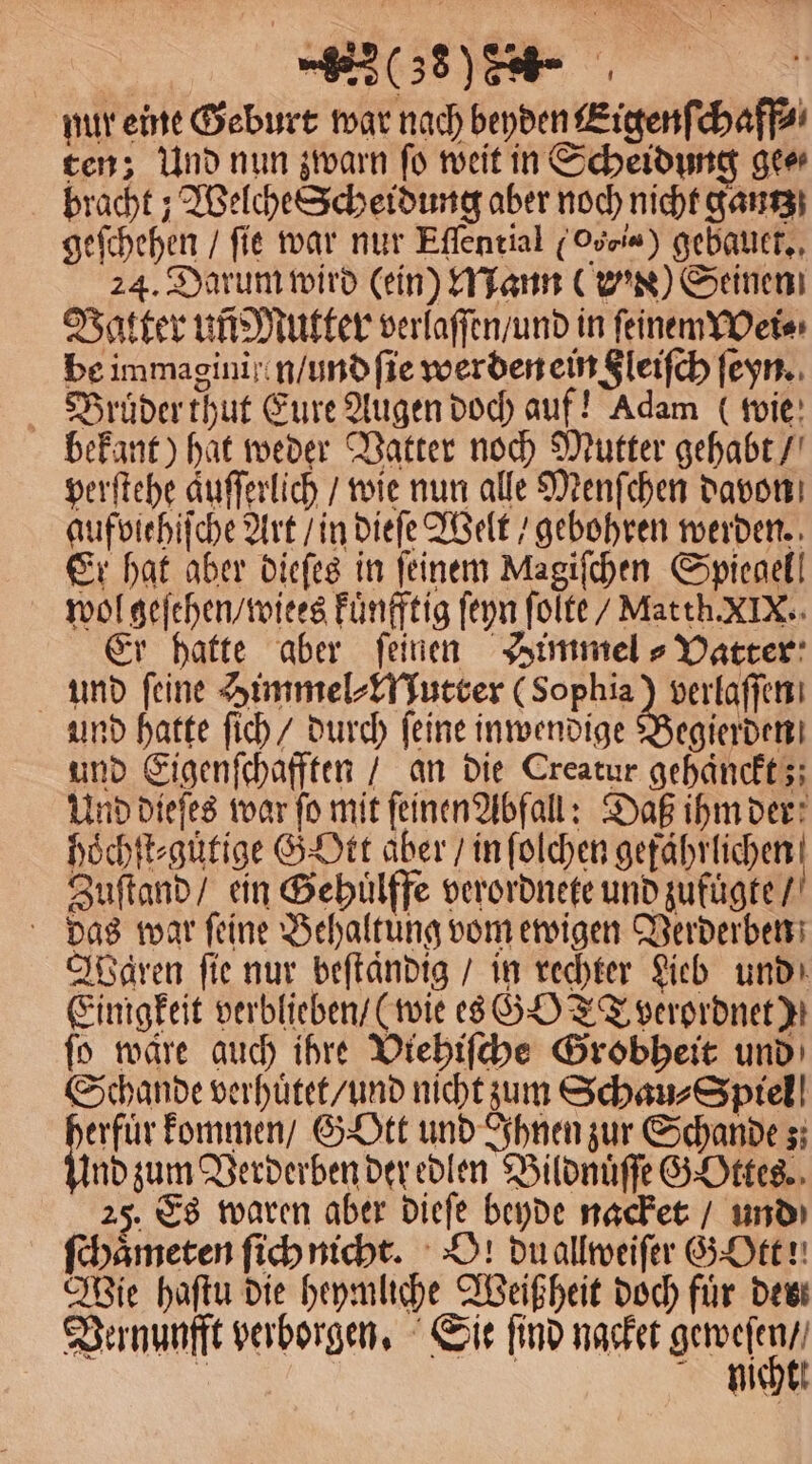 nur eine Geburt war nach beyden Eigenſchaff⸗ ten; Und nun zwarn fo weit in Scheidung gee⸗ bracht; Welche Scheidung aber noch nicht gantz geſchehen / fie war nur Eſſential (Oveia) gebauet. 24. Darum wird (ein) Mann () Seinen Vatter uñ Mutter verlaſſen / und in ſeinemWei⸗ be immagini ien / und ſie werden ein Sleifch ſeyn. Bruͤder thut Eure Augen doch auf! Adam (wie bekant) hat weder Vatter noch Mutter gehabt / perſtehe aͤuſſerlich / wie nun alle Menſchen davon aufviehiſche Art / in dieſe Welt / gebohren werden. Er hat aber dieſes in ſeinem Magiſchen Spiegel! wol geſehen / wiees Fünfftig ſeyn ſolte / Matth. XIX. Er hatte aber feinen Himmel⸗ Vatter und feine Himmel⸗Mutter (Sophia) verlaſſen und hatte ſich / durch ſeine inwendige Begierden und Eigenſchafften / an die Creatur gehaͤnckt;; Und dieſes war fo mit ſeinen Abfall: Daß ihm der hoͤchſt⸗guͤtige GOtt aber / in ſolchen gefährlichen! Zuſtand / ein Gehuͤlffe verordnete und zufuͤgte / 6 das war feine Behaltung vom ewigen Verderben Waren fie nur beſtaͤndig / in rechter Lieb und Einigkeit verblieben / (wie es GOT verordnet); ſo ware auch ihre Vtehiſche Grobheit und Schande verhuͤtet / und nicht zum Schau⸗Spiel abe kommen / GYOtt und Ihnen zur Schande; nd zum Verderben der edlen Bildnuͤſſe GOttes. 25. Es waren aber dieſe beyde nacket / und ſchaͤmeten ſich nicht. O! du allweiſer G Ott! Wie haſtu die heymliche Weißheit doch für des Vernunfft verborgen. Sie ſind nacket e 9 | mo