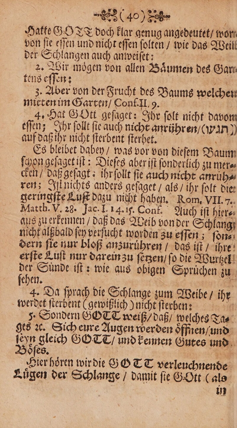 | (400 Seh | Hatte GO TT doch klar genug angedeutet / wor von fie eſſen und nicht eſſen ſolten / wie das Weill der Schlangen auch anweiſet: a 2. Wir mögen von allen Baͤumen des Garn tens eſſen: | 88 3. Aber von der Frucht des Baums welchen mirten im Garten / Conf. Il. 9. | 4. Hat Gott geſaget: Ihr ſolt nicht davom eſſen; Ihr ſollt ſie auch nicht anrühren / (i auf daß ihr nicht ſterbent ſterbet. Es bleibet dabey / was vor von dieſem Baum * ſchon geſagetiſt: Dieſes aber iſt ſonderlich zu mer cken / daß geſagt: ihr ſollt fie auch nicht anruh⸗ ren; Iſt nichts anders geſaget / als / ihr ſolt die: geringſte Luk dazu nicht haben. Rom, VII... Matth. V. 28. Jae. I. 14. if. Conf. Auch ift hier⸗ aus zuerkennen / daß das Weib von der Schlang) nicht algbald ſey perſucht worden zu eſſen; ſon⸗ dern ſie nur bloß anzuruͤhren / das iſt / ihre erſte Aufl nur darein zu ſetzen / fo die Wurtzel gh Sünde iſt: wie aus obigen Sprüchen zu 4. Da ſprach die Schlange zum Weibe / ihr werdet ſterbent (gewißlich) nicht ſterben: 5 5. Sondern ÖOTT weiß / daß / welches Ta⸗ ges ꝛc. Sich eure Augen werden oͤffnen / und B 0 GOT / und kennen Gutes und Hier hoͤren wir die G GT T verleuchnende Luͤgen der Schlange / damit fie G Ott (als | an