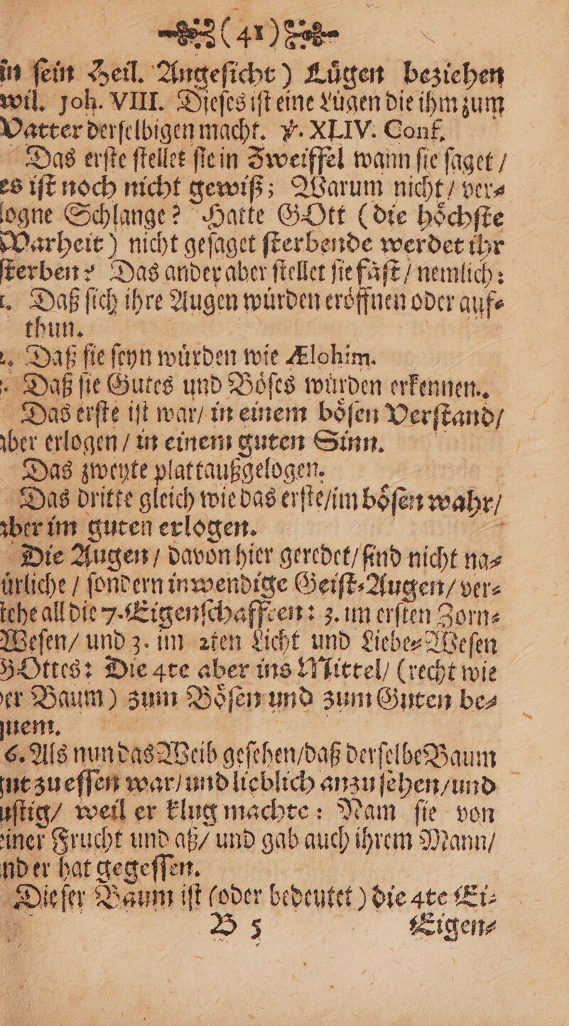 (410 c in fein Heil. Angeſicht) Luͤgen beziehen wil. Joh. VIII. Dieſes iſt eine Lugen die ihm zum Vatter derſelbigen macht. . XLIV. Conf. Das erſte ſtellet ſie in Zweiffel wann fie ſaget / es iſt noch nicht gewiß; Warum nicht / ver⸗ logne Schlange? Hatte Gott (die hoͤchſte Warheit) nicht geſaget ſterbende werdet ihr erben? Das ander aber ſtellet ſie faſt / nemlich: . 85 ſich ihre Augen wuͤrden eröffnen oder auf⸗ thun. 1 Daß fie ſeyn wuͤrden wie Klohim. Daß ſie Gutes und Hofes würden erkennen. Das erſte iſt war / in einem boͤſen Verſtand / ber erlogen / in einem guten Sinn. Das zwehte plattaußgelogen. | Das dritte gleich wie das erſte / im boͤſen wahr / ber im guten erlogen. | 77 Die Augen / davon hier geredet / ind nicht na⸗ ürliche / ſondern in wendige Geiſt⸗Augen / ver⸗ tehe all die . Eigenſchaffren: z. im erſten Zorn⸗ Weſen / und z. im ꝛten Licht und Liebe⸗Weſen 5 Ottes: Die ate aber ins Mittel / (recht wie er Baum) zum Boͤſen und zum Guten bes sem. | 50 Als nun das Weib geſehen / daß derſelbe Baum jut zu eſſen war / und lieblich anzu ſehen / und uſtig / weil er klug machte: Nam fie von iner Frucht und aß / und gab auch ihrem Mann / nd er hat gegeſſen. Die ſer Baum iſt (oder bedeutet) die ate Ki: