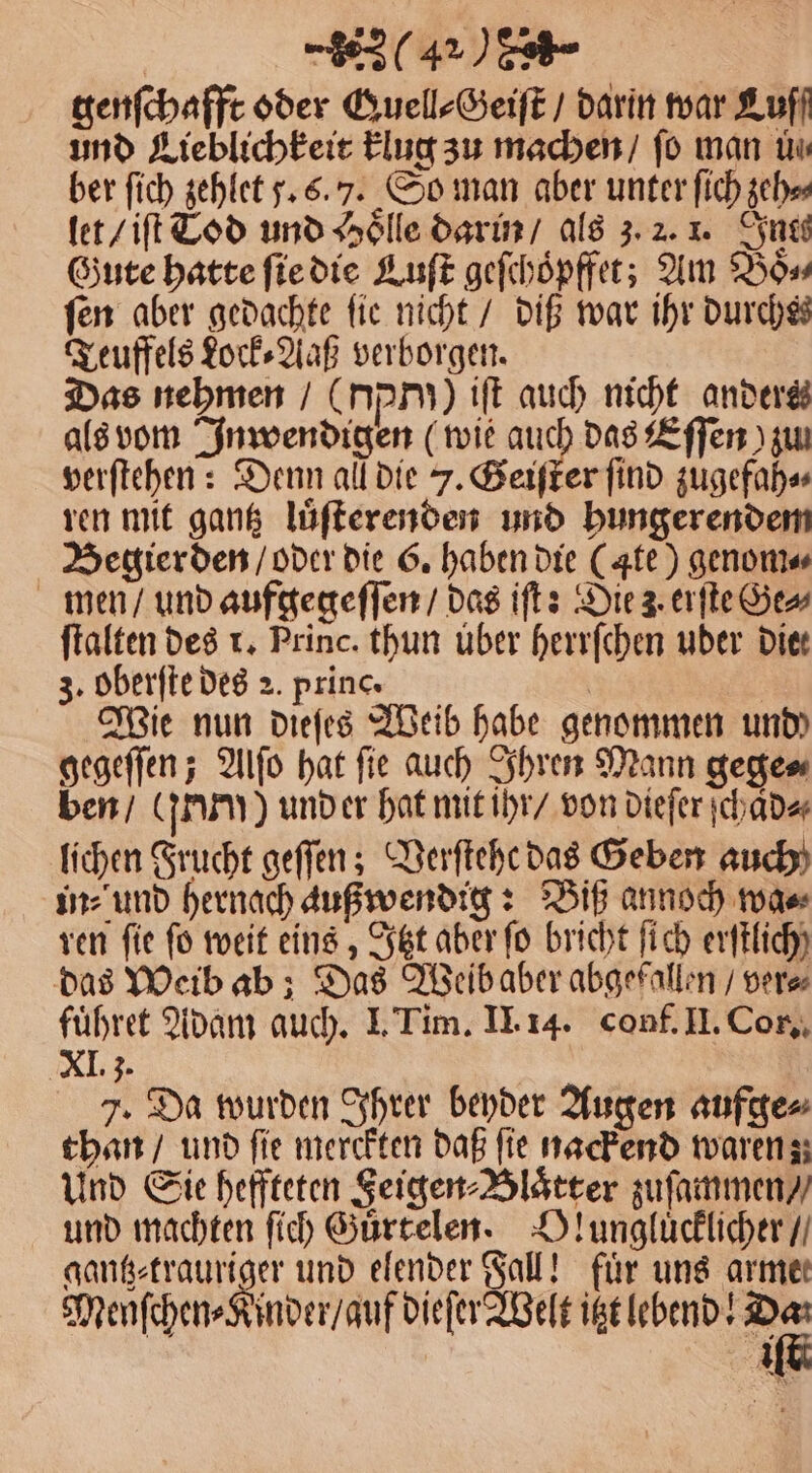 genſchafft oder Quell⸗Geiſt / darin war Lufl und Lieblichkeit klug zu machen / fo man üu ber ſich zehlet 5.6.7. So man aber unter ſich zeh⸗ let / iſt Tod und Hoͤlle darin / als 3. 2. 1. Inte Gute hatte ſie die Luſt geſchoͤpffet; Am Boss fen aber gedachte fie nicht / diß war ihr durchs Teuffels Lock⸗Aaß verborgen. Das nehmen / (pr) iſt auch nicht anders als vom Inwendigen (wie auch das Eſſen ) zu verſtehen: Denn all die J. Geiſter find zugefah⸗ ren mit gantz luͤſterenden und hungerendem Begierden / oder die 6. haben die (ate) genom⸗ men / und aufgegeſſen / das iſt: Die 3. erſte Ge» ſtalten des r. Princ. thun uber herrſchen uber die: 3. oberſte des 2. princ. | | Wie nun dieſes Weib habe genommen und gegeſſen; Alſo hat ſie auch Ihren Mann gege⸗ ben / rum) und er hat mit ihr / von dieſer ſchaͤd⸗ lichen Frucht geſſen; Verſtehe das Geben auch in⸗ und hernach außwendig: Biß annoch wa⸗ ren fie fo weit eins, Itzt aber fo bricht ſich erftlich) das Weib ab; Das Weibaber abgefallen / ver⸗ fuͤhret Adam auch. I. Tim. II. 14. conf. II. Cor. XI 3. 7. Da wurden Ihrer beyder Augen aufge⸗ than / und fie merckten daß fie nackend waren; Und Sie heffteten Feigen⸗Blaͤtter zuſammen / und machten ſich Guͤrtelen. Vlungluͤcklicher / gantz⸗trauriger und elender Fall! für uns armer Menſchen⸗Kinder / auf dieſer Welt itzt lebend! 18 II