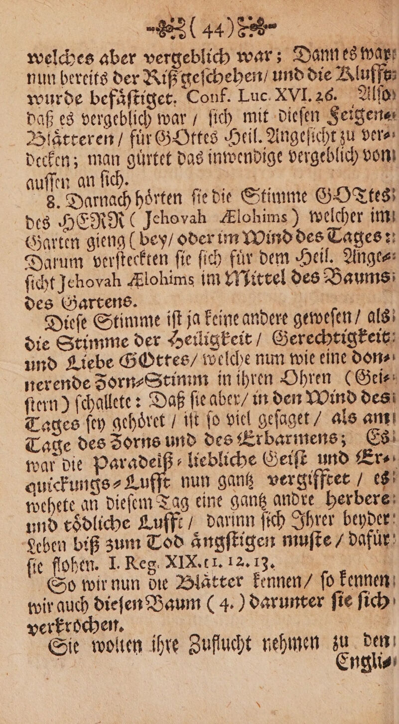 (440 8 3 welches aber vergeblich war; Dann es war nun bereits der Riß geſchehen / und die Aluffe; wurde befaͤſtiget. Conf. Luc. XVI. 26. Alſo Daß es vergeblich war / ſich mit dieſen Feigen⸗ Blaͤtteren / für GOttes Heil. Angeſicht zu dere decken; man guͤrtet das inwendige vergeblich von auſſen an ſich. | 1 | 8. Darnach hörten fiedie Stimme GOTTES des HERR Jehovah Alohims ) welcher im Garten gieng (bey / oder im Wind des Tages: Darum verſteckten ſie ſich fuͤr dem Heil. Ange⸗ ſicht Jehovah Alohims im Mittel des Baums des Gartens. | N Dieſe Stimme iſt ja Feine andere geweſen / als die Stimme der Heiligkeit / Gerechtigkeit und Liebe Gottes / welche nun wie eine don⸗ nerende Forn⸗Stimm in ihren Ohren (Geis: ſtern) ſchallete: Daß ſie aber / in den Wind des Tages ſey gehoͤret / it ſo viel geſaget / als am Tage des Zorns und des Erbarmens Es war die A liebliche Geiſt und Er⸗ quickungs⸗Lufft nun gantz vergifftet / es wehete an dieſem Tag eine gantz andre herbere und toͤdliche Lufft / darinn ſich Ihrer beyder Leben biß zum Tod aͤngſtigen muſte / Dafür) fie flohen. I. Reg. XIX. c I. 12. 13. N So wir nun die Blatter kennen / fo kennen wir auch dieſen Baum (4. ) darunter fie ſich verkrochen. | Sie wollen ihre Zuflucht nehmen zu den 5 Engli⸗ N