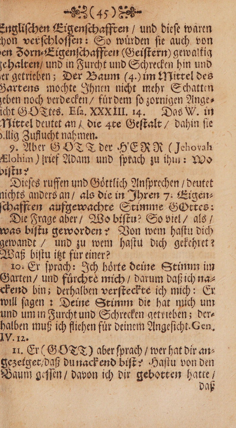 Engliſchen Eigenſchafften / und dieſe waren hon derſchloffen So wuͤrden ſie auch von en Jorn⸗Eigenſchafften (Geiſtern) gewaltig ze halten / und in Furcht und Schrecken hin und er getrieben; Der Baum (g.) im Mittel des Bartens mochte Ihnen nicht mehr Schatten eben noch verdecken / fuͤr dem ſo zornigen Ange⸗ icht GOTtes. ER, XXXIII. 14. Das W. in Nittel deutet an / die Are Geſtalt / dahin fie „lig Zuflucht nahmen. 9. Aber G OT T der HERR (Jehovah Flohim) ſrief Adam und ſprach zu ihn: Wo biſtun? „ Dieſes ruffen und Goͤttlich Anſprechen / deutet nichts anders an / als die in Ihren 7. Eigen⸗ ſchafften aufgewachte Stimme Gottes: Die Frage aber / Wo biſtu? So viel / als / was biſtu geworden? Von wem haſtu dich gewandt / und zu wem haſtu dich gekehret? Waß biſtu itzt fur einer? | 10. Er ſprach: Ich hörte deine Stimm im Garten / und fuͤrchtèe mich / darum daß ich na⸗ ckend bin; derhalben verſteckte ich mich: Er will ſagen : Deine Stimm die hat mich um und um in Furcht und Schrecken getrieben; der⸗ * muß ich fliehen für deinem Angeſicht. Gen. 12. 5 II. Er (GOTT) aber ſprach / wer hat dir an⸗ gezelget / daß du nack end biſt? Haſtu von den Baum geſſen / davon ich dir gebotten hatte / | daß