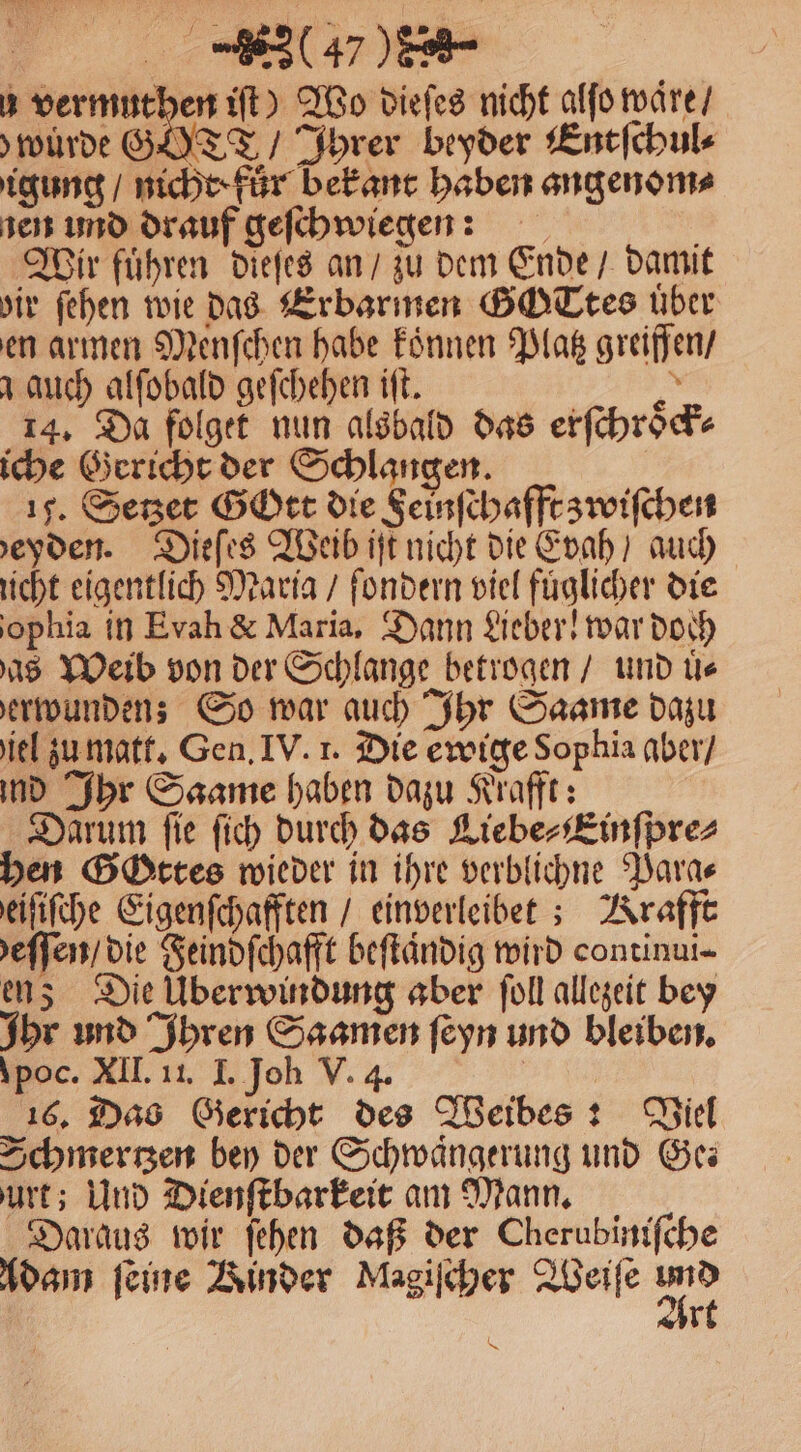 ) u vermuthen iſt) Wo dieſes nicht alſo waͤre / würde GT / Ihrer beyder Entſchul⸗ igung / nicht fur bekant haben angenom⸗ ien und drauf geſchwiegen: f Wir fuͤhren dieſes an / zu dem Ende / damit dir ſehen wie das Erbarmen GOTtes über en armen Menſchen habe koͤnnen Platz greiffen / auch alſobald geſchehen iſt. Ki 14. Da folget nun alsbald das erſchroͤck⸗ iche Gericht der Schlangen. 15. Setzet Gott die Feinſchafft zwiſchen bdeyden. Dieſes Weib iſt nicht die Evah / auch nicht eigentlich Maria / ſondern viel füglicher die ophia in Evah &amp; Maria, Dann Lieber! war doch as Weib von der Schlange betrogen / und uͤ⸗ erwundens So war auch Ihr Saame dazu iel zu matt. Gen. IV. 1. Die ewige Sophia aber / ind Ihr Saame haben dazu Krafft: Darum fie ſich durch das Liebe⸗Einſpre⸗ hen Gottes wieder in ihre verblichne Para⸗ eiſiſche Eigenſchafften / einverleibet; Krafft eſſen / die Feindſchafft beſtaͤndig wird continui- en; Die Überwindung aber ſoll allezeit bey Ihr und Ihren Saamen ſeyn und bleiben. \poc. XII. 11. I. Joh V. 4. | 16. Das Gericht des Weibes: Wiel Schmerzen bey der Schwängerung und Ge urt; Und Dienſtbarkeit am Mann. Daraus wir ſehen daß der Cherubiniſche | r