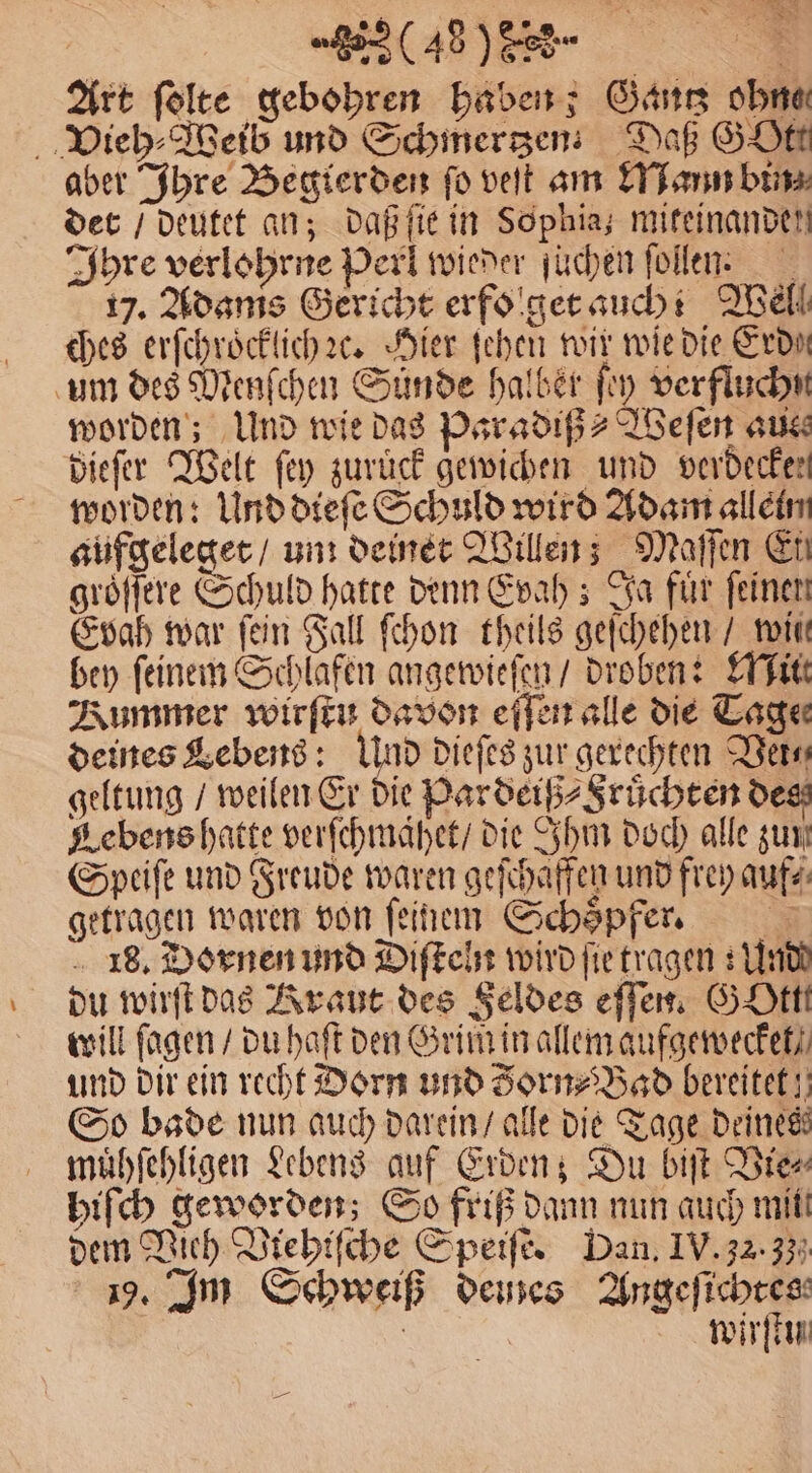 Art folte gebohren haben; Gantz ohne Vieh ⸗Weib und Schinerzen Daß SHE aber Ihre Begierden fo veſt am Mann bin; det / deutet an; daß ſie in Sophia; mifeinanden Ihre verlohrne Perl wieder ſüchen ſollen 17. Adams Gericht erfo get auch! Well ches erſchroͤcklich ꝛc. Hier ſehen wir wie die Erde um des Menſchen Suͤnde halber ſey verfluchn worden; Und wie das Paradiß⸗ Weſen aus dieſer Welt ſey zurück gewichen und verdecken worden: Und dieſe Schuld wird Adam allein aufgeleget / um deinet Willen; Maſſen En groͤſſere Schuld hatte denn Evah; a für feinen Evah war fein Fall ſchon theils geſchehen / wii bey ſeinem Schlafen angewieſen / droben: Mitt Kummer wirſtu davon eſſen alle die Tage deines Lebens: Und dieſes zur gerechten Ders geltung / weilen Er die Pardeiß⸗Fruͤchten des Lebens hatte verſchmaͤhet / die Ihm doch alle zum Speiſe und Freude waren geſchaffen und frey auf⸗ getragen waren von ſeinem Schoͤpfer. 18. Dornen und Diſteln wird ſie tragen: Und du wirft das Kraut des Feldes eſſen. GOttt will ſagen / du haſt den Grim in allem aufgewecket / und dir ein recht Dorn und Zorn⸗Bad bereitet! So bade nun auch darein / alle die Tage deines muͤhſehligen Lebens auf Erden; Du biſt Vie⸗ hiſch geworden; So friß dann nun auch mit. dem Vieh Viehiſche Speiſe. Dan. IV. 32.33 9. Im Schweiß deines Angeſichtes a wirt —