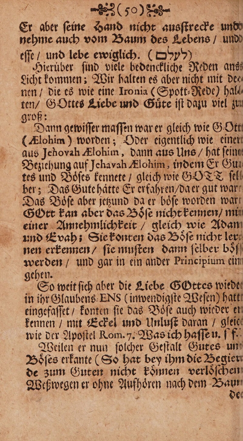 (50082 Er aber feine Hand nicht ausſtrecke und nehme auch vom Baum des Lebens / undd eſſe / und lebe ewiglich. (S Dοον N Hierüber find viele bedenckliche Reden ans Licht kommen; Wir halten es aber nicht mit Der nen / die es wie eine Ironia (Spott⸗Rede) hal! ur GoOttes Liebe und Güte iſt dazu viel zun groß: 1 ri Dann gewiſſer maſſen war er gleich wie G Ott (Alohim) worden; Oder eigentlich wie einer aus Jehovah lohim, dann aus Uns / hat fein Beziehung auf Jehavah Alohim, indem Er Gun tes und Boͤſes kennete / gleich wie GOTT fell ber; Das Gute hatte Er erfahren / da er gut war; Das Voͤſe aber jetzund da er boͤſe worden wart Gott kan aber das Boͤſe nicht kennen / mi einer Annehmlichkeit / gleich wie Adam und E vah ; Sie konten das Boͤſe nicht ler nen erkennen / ſie muſten dann ſelber bo 5 5 — und gar in ein ander Principium ein gehen. | DE So weit ſich aber die Liebe GOttes wiedtt in ihr Glaubens ENs (inwendigſte Weſen) hakt! eingefaſſet / konten fie das Voͤſe auch wieder en kennen / mit Eckel und Unluſt daran / gleie⸗ wie der Apoſtel Rom. ). Was ich haſſe u. ff. Weilen er nun ſolcher Geſtalt Gutes un Boͤſes erkante ( So hat bey ihm die Begier de zum Guten nicht koͤnnen verloͤſchen Weß wegen er ohne Aufhoͤren nach dem Bang BEN | ei