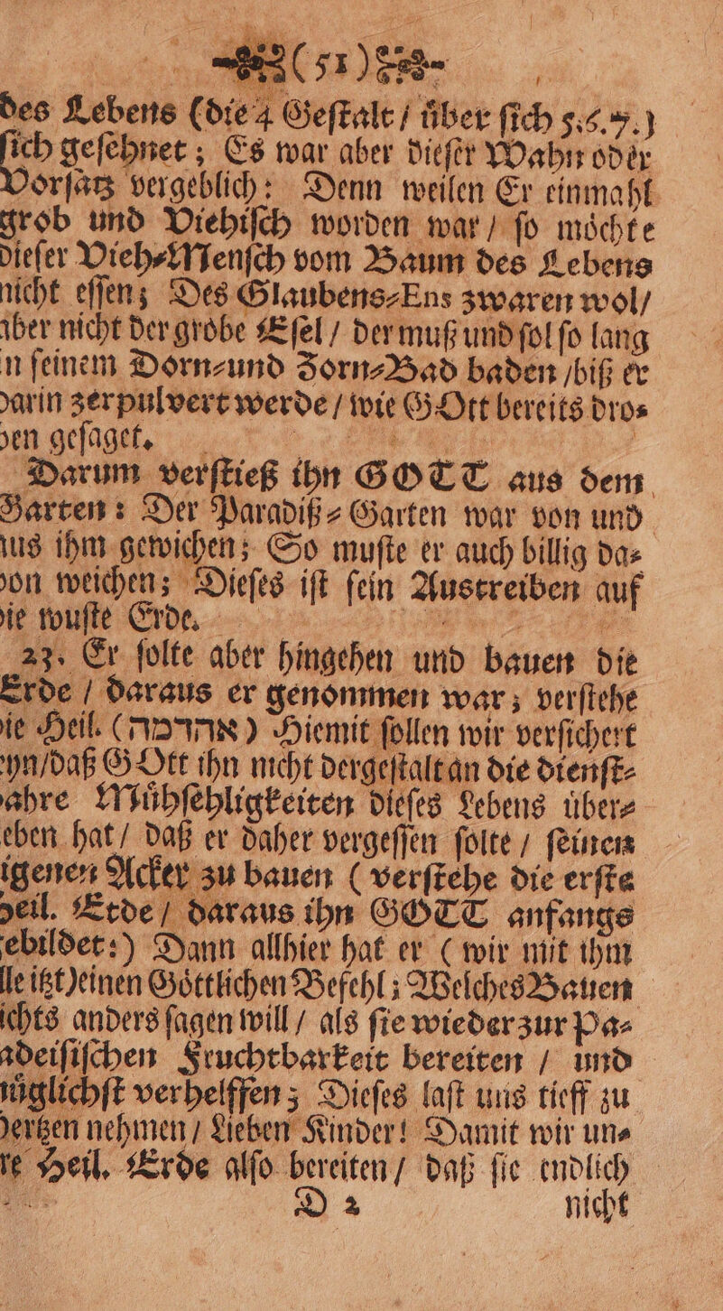 , des Lebens (die 4 Geſtalt / über ſich 5... ſich geſehnet; Es war aber dieſer Wahn oder 90793 vergeblich: Denn weilen Er einmahl grob und Viehiſch worden war / fo möchte dieſer Vieh⸗Menſch vom Baum des Lebens nicht eſſen; Des Slaubens⸗Ens zwaren wol / aber nicht der grobe Eſel / der muß und ſol ſo lang n feinem Dorn⸗ und Jorn⸗Bad baden / biß er darin zer pulvert werde / wie G Ott bereits dro⸗ Meg een Darum verſtieß ihn GOTT aus dem Harten: Der Paradiß⸗Garten war von und jus ihm gewichen; So muſte er auch billig da⸗ on weichen; Dieſes iſt fein Austreiben auf ie wuſte Erde. e 23. Er ſolte aber hingehen und bauen die Erde / daraus er genommen war; verſtehe ie Heil (Joe) Hiemit ſollen wir verſichert yn / daß GOtt ihn nicht dergeſtalt an die dienſt⸗ ahre Muͤhſehligkeiten dieſes Lebens uͤber⸗ eben hat / daß er daher vergeſſen ſolte / feinen igenen Acker zu bauen (verſtehe die erſte deil. Erde / daraus ihn GOTT anfangs ebildet:) Dann allhier hat er (wir mit ihm le itzt) einen Goͤttlichen Befehl; Welches Bauen ichts anders ſagen will / als fie wieder zur Pa⸗ adeiſiſchen Fruchtbarkeit bereiten bund uůglichſt verhelffen; Dieſes laſt uns tieff zu dertzen nehmen / Lieben Kinder! Damit wir uns e Heil. Erde alfo bereiten / daß fie endlich ls D 2 nicht