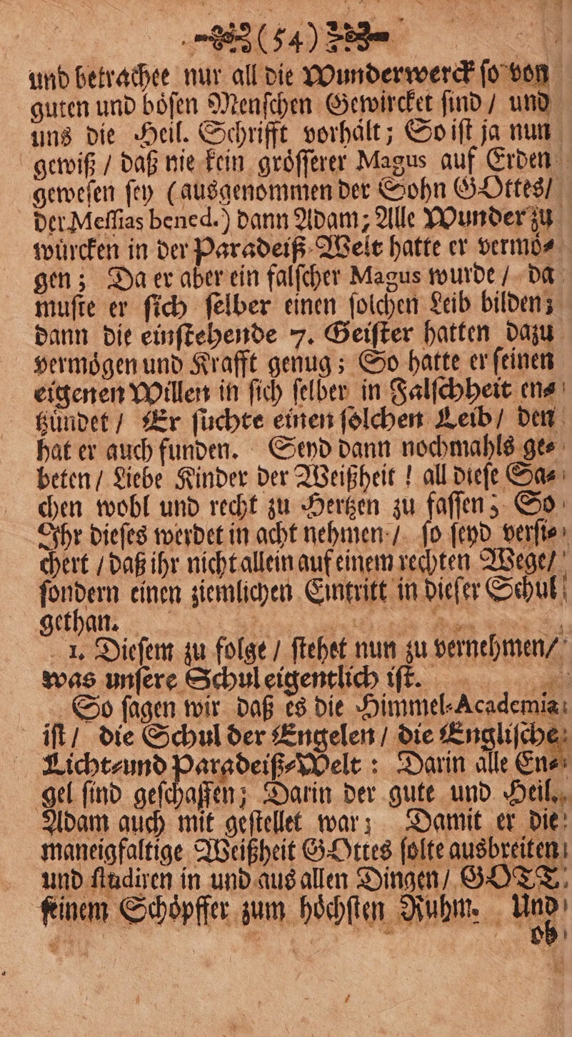 und betrachee nur all die Wunderwerck ſo von guten und boͤſen Menſchen Gewircket ſind / und uns die Heil. Schrifft vorhält; So iſt ja nun gewiß / daß nie kein groͤſſerer Magus auf Erden geweſen ſey (ausgenommen der Sohn Gottes / der Meſſias bened.) dann Adam; Alle Wunder zu wuͤrcken in der Paradeiß Welt hatte er vermöͤ⸗ gen; Da er aber ein falſcher Magus wurde / da muſte er ſich ſelber einen ſolchen Leib bilden; dann die einſtehende 7. Geiſter hatten dazu vermoͤgen und Krafft genug; So hatte er ſeinen eigenen Willen in ſich ſelber in Falſchheit en⸗ tzuͤndet / Er füchte einen ſolchen Leib den hat er auch funden. Seyd dann nochmahls ge⸗ beten / Liebe Kinder der Weißheit! all dieſe Sa⸗ chen wobl und recht zu Hertzen zu faſſen, So Ihr dieſes werdet in acht nehmen / ſo ſeyd verſi⸗ chert / daß ihr nicht allein auf einem rechten Wege / gaben einen ziemlichen Eintritt in dieſer Sehul gethan. nt . 1. Dieſem zu folge / ftehet nun zu vernehmen / was unſere Schul eigentlich iſſme. So fagen wir daß es die Himmel⸗Academia iſt / die Schul der Engelen / die Engl Licht⸗ und Paradeiß⸗Welt: Darin alle En⸗ gel ſind geſchaffen; Darin der gute und Heil. Adam auch mit geſtellet war! Damit er die maneigfaltige Weißheit G Ottes ſolte ausbreiten und ſtudiren in und aus allen Dingen / GOTT: kinem Schöpfter, zum hoͤchſten Ruhm. laß