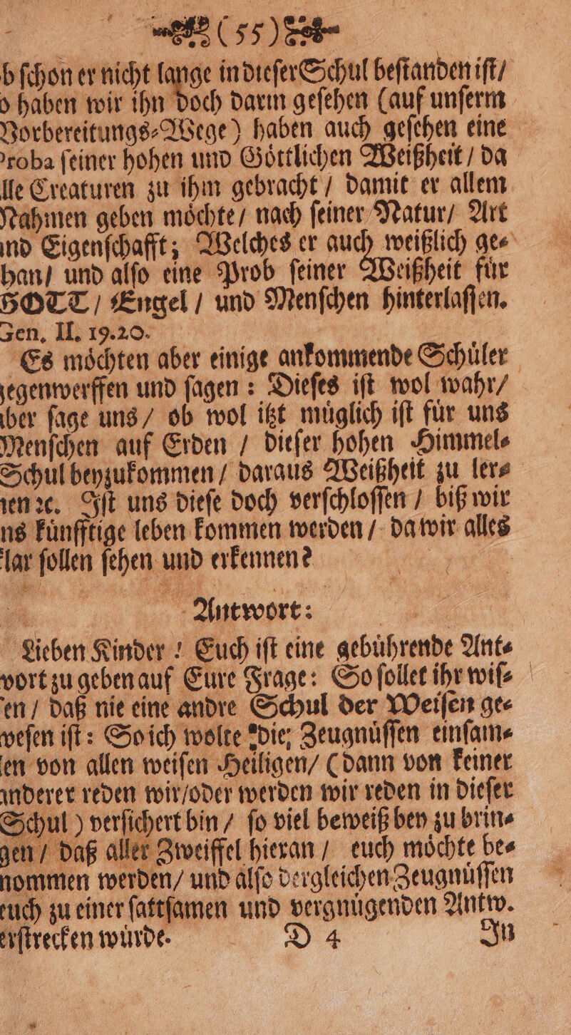 (65508 b ſchon er nicht 15 in dieſer Schul beſtanden iſt / > haben wir ihn doch darm geſehen (auf unſerm Vorbereitungs⸗Wege) haben auch geſehen eine roba feiner hohen und Goͤttlichen Weißheit / da lle Creaturen zu ihm gebracht / damit er allem Nahmen geben moͤchte / nach feiner Natur / Art nd Eigenſchafft; Welches er 3 ge⸗ han / und alſo eine Prob ſeiner Weißheit fuͤr BOTT / Engel / und Menſchen hinterlaſſen. zen, II. 19.20. Es moͤchten aber einige ankommende Schüler jegenwerffen und ſagen: Dieſes iſt wol wahr / ber ſage uns / ob wol itzt muͤglich iſt für uns Menſchen auf Erden / ditſer hohen Himmel⸗ Schul beyzukommen / daraus Weißheit zu ler⸗ en ꝛc. Iſt uns dieſe doch verſchloſſen / biß wir ns Fünfftige leben kommen werden / da wir alles lar ſollen ſehen und erkennen? rt . Antwort: Lieben Kinder! Euch iſt eine gebuͤhrende Ant⸗ vort zu geben auf Eure Frage: So ſollet ihr wiſ⸗ en / daß nie eine andre Schul der Weiſen ge⸗ veſen iſt: So ich wolte die; Zeugnuͤſſen einſam⸗ en von allen weiſen Heiligen / (dann von keiner derer reden wir / oder werden wir reden in dieſer Schul) verſichert bin / ſo viel beweiß bey zu brin⸗ -® we DD. 4 gen / daß aller Zweiffel hieran / euch möchte bee nommen werden / und alſo dergleichen Zeugnuͤſſen tuch zu einer ſattſamen und vergnügenden Antw. erſtrecken wurde. D 4 In