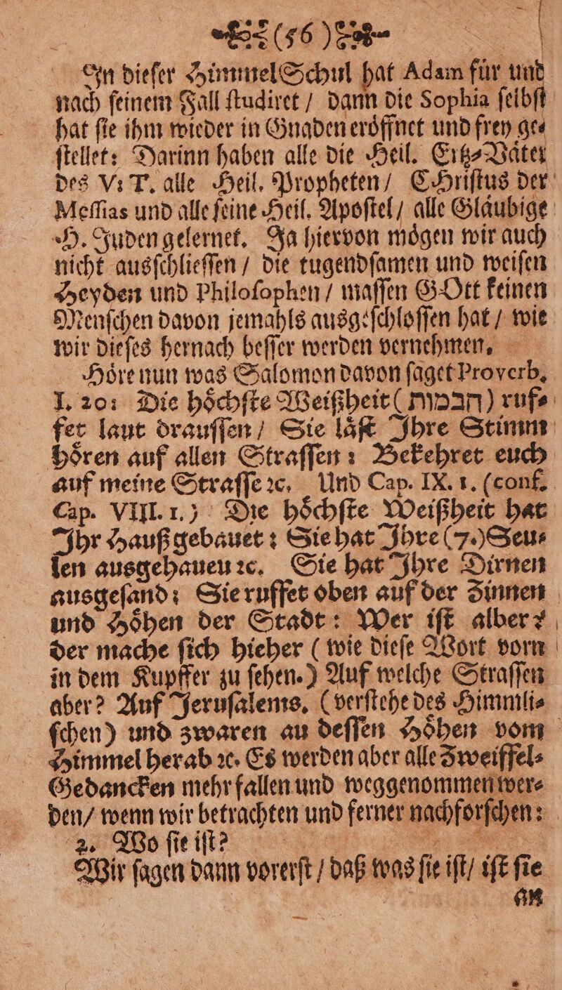 % » | = j 5 (6 n . In dieſer Himmel Schul hat Adam für und nach feinem Fall ſtudiret / dann die Sophia ſeibſt hat fie ihm wieder in Gnaden eroͤffnet und frey ge⸗ ſtellet: Darinn haben alle die Heil. Eitz⸗ Vater des V. T. alle Heil. Propheten / CHriſtus der Meſſias und alle feine Heil. Apoſtel / alle Gläubige H. Juden gelernet. Ja hiervon moͤgen wir auch nicht ausſchlieſſen / die tugendſamen und weiſen Heyden und Philoſophen / waffen G Ott keinen Menſchen davon jemahls ausgeſchloſſen hat / wie wir dieſes hernach beſſer werden vernehmen. Hoͤre nun was Salomon davon ſaget Proyerb. I. 20: Die hoͤchſte Weißheit ( Tyan) rufe fer laut drauſſen / Sie laͤſt Ihre Stimm bören auf allen Straſſen: Bekehret euch auf meine Straſſe ꝛc. Und Cap. IX. 1. (conf. Cap. VIII. 1.) Die hoͤchſte Weißheit hat Ihr Hauß gebauet: Sie hat Ihre (J.) Seu⸗ ſen ausgehaueu ꝛc. Sie hat Ihre Dirnen ausgeſand: Sie ruffet oben auf der Zinnen und Hoͤhen der Stadt: Wer iſt alber der mache ſich hieher (wie dieſe Wort vorn in dem Kupffer zu ſehen.) Auf welche Straſſen aber? Auf Jeruſalems. (verſtehe des Himmli⸗ ſchen) und zwaren au deſſen Höhen vom Himmel herab ꝛc· Es werden aber alle Zweiffel⸗ Gedancken mehr fallen und weggenommen wer⸗ den / wenn wir betrachten und ferner nachforſchen: Wos ſie iſt ; e Wir ſagen dann vorerſt / daß was fie iſt / iſt fie rg an —