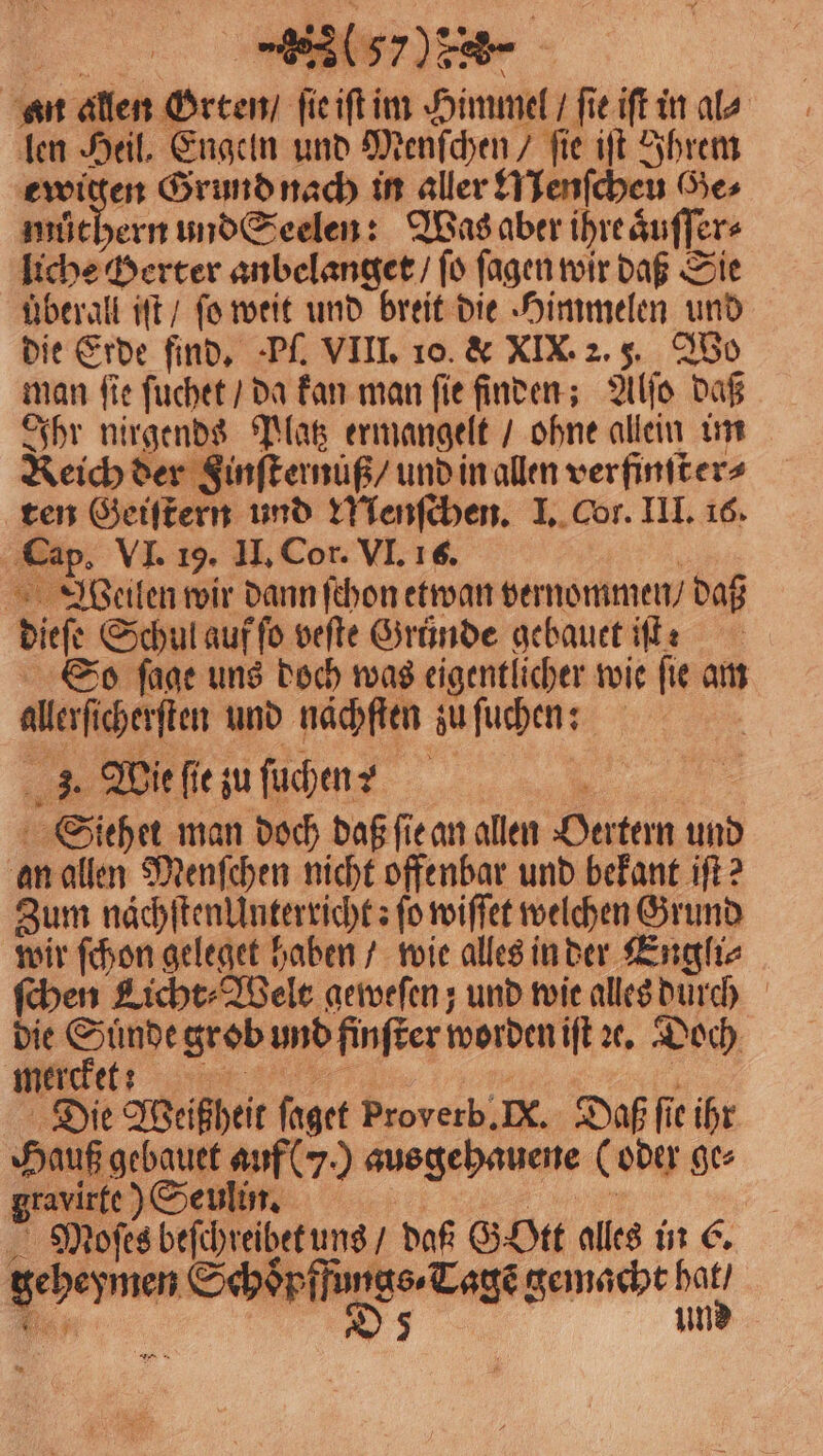 len Heil, Engeln und Menſchen / fie iſt Ihrem ewigen Grund nach in aller Nenſcheu Ge⸗ můthern und Seelen: Was aber ihre aͤuſſer⸗ liche Derter anbelanget / ſo ſagen wir daß Sie überall iſt / ſo weit und breit die Himmelen und die Erde find, Pſ. VIII. 10. &amp; XIX. 2. 5. Wo man ſie ſuchet / da kan man ſie finden; Alſo daß Ihr nirgends Platz ermangelt / ohne allein im Reich der Finſternuß / und in allen ver finſter⸗ ten Geiſtern und Menſchen. I. Cor. III. 16. Cap. VI. 19. II. Cor. VI. 16. | Weilen wir dann ſchon etwan vernommen / daß dieſe Schul auf ſo veſte Gründe gebauet iſt: So ſage uns doch was eigentlicher wie ſie am allerſicherſten und nächten zu ſuchen: 3. Wie ſie zu ſuchen? „ Siehet man doch daß ſie an allen Oertern und an allen Menſchen nicht offenbar und bekant iſt? Zum nächſten Unterricht: fo wiſſet welchen Grund wir ſchon geleget haben / wie alles in der Engli⸗ ſchen Licht⸗Welt geweſen; und wie alles durch die Suͤnde grob und finſter worden iſt ꝛe. Doch E Kia. Die Weißheit faget Proverb. N. Daß ſie ihr Hauß gebauet auf (J.) ausgehauene (oder ge⸗ gravirte) Seulin. | Ei Mäoſes beſchreibet uns / daß G Ott alles in €. geheymen Schoͤpffungs ⸗Tagẽ gemacht hat / Bor D 5 und
