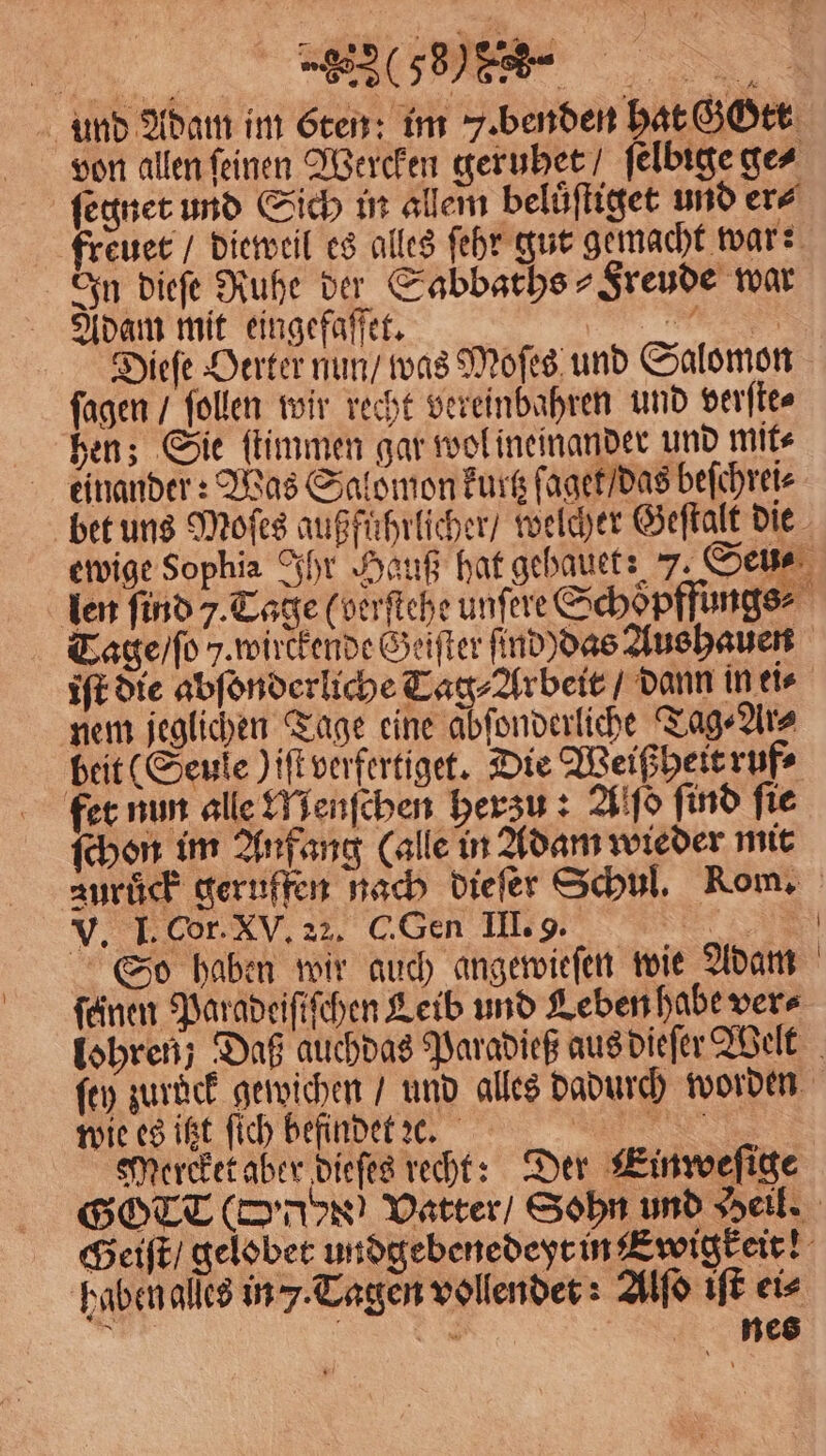 . (% und Adam im Eten: im . benden hat GOtt von allen feinen Wercken geruhet ſelbige ge⸗ ſegnet und Sich in allem beluͤſtiget und er⸗ freuet / dieweil es alles ſehr gut gemacht war:; In dieſe Ruhe der Sabbachs Freude war Adam mit eingefaſſet. N Dieſe Herter nun / was Moſes und Salomon ſagen / ſollen wir recht vereinbahren und verſte⸗ hen; Sie ſtimmen gar wol ineinander und mit⸗ einander: Was Salomon kurtzſaget / das beſchrei⸗ bet uns Moſes außfuͤhrlicher / welcher Geſtalt die ewige Sophia Ihr Hauß hat gehauet: 7. Seu⸗ len find 7. Tage (verſtehe unſere Schoͤpffungs⸗ Tage / ſo J. wirckende Geiſter ind das Aushauen iſt die abſonderliche Tag⸗Arbeit / dann in ei⸗ nem jeglichen Tage eine abfonderliche Tag⸗Ar⸗ beit (Seuſe ) iſt verfertiget. Die Weißheirruf⸗ fee. nun alle Nenſchen herzu: Alſo find fie ſchon im Anfang (alle in Adam wieder mit zurück geruffen nach dieſer Schul. Rom. V. I. Cor. XV. 22. C. Gen III. 9. r So haben wir auch angewieſen wie Adam feinen Paradeiſiſchen Leib und Leben habe vers lohren; Daß auchdas Paradieß aus dieſer Welt ſey zurück gewichen / und alles dadurch worden wie es itzt fich befindet c. e Mercket aber dieſes recht: Der Einweſige GOTT (D Vatter / Sohn und Hell. Geiſt / gelobet undgebenedeyt in Ewigkeit! haben aſſes in J. Tagen vollendet: Alſo iſt eis er a nes
