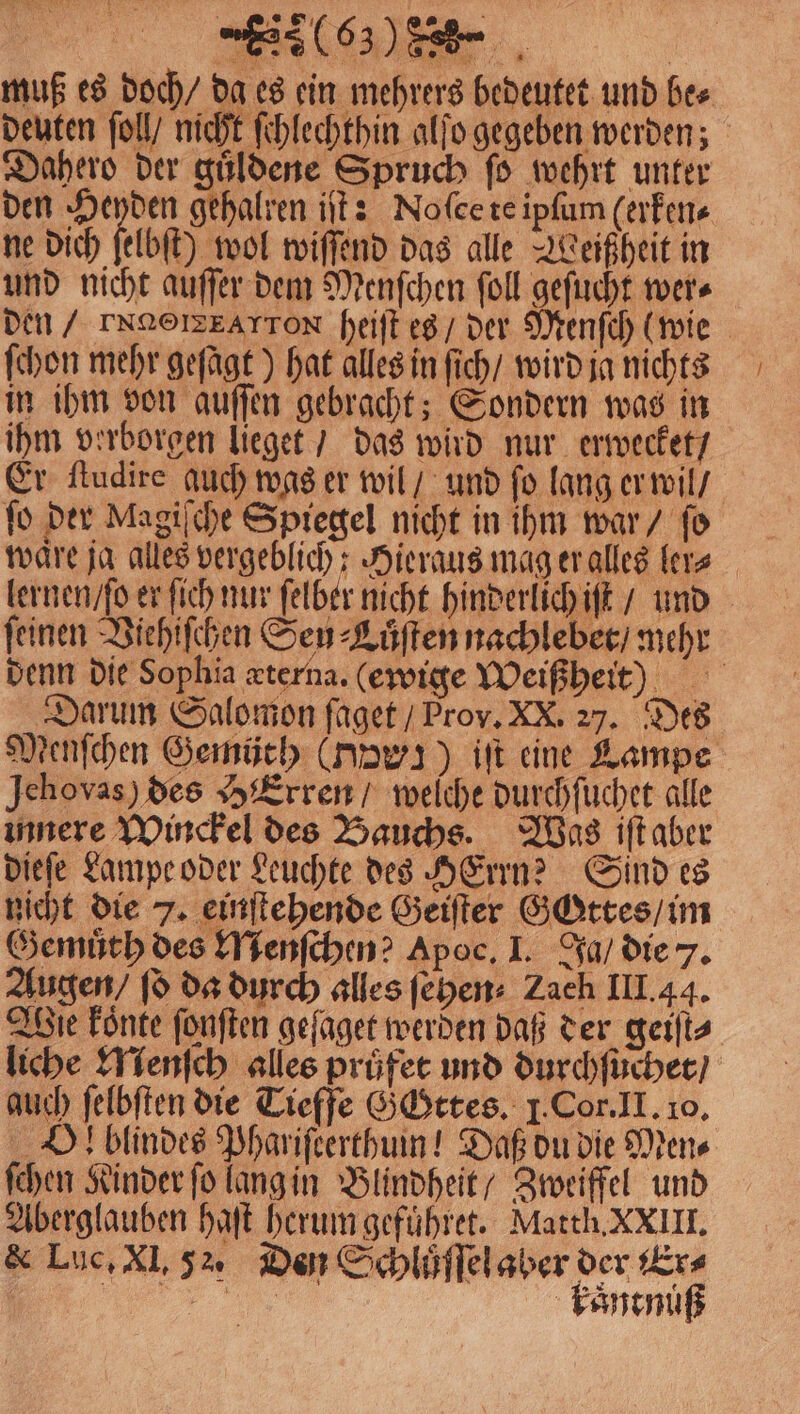 muß es doch / da es ein mehrers bedeutet und bes deuten ſoll / nicht ſchlechthin alſo gegeben werden; Dahero der guͤldene Spruch ſo wehrt unter den Heyden gehalren iſt: Noſee te ipſum (erken⸗ ne dich fbſt) wol wiſſend das alle Weißheit in und nicht auſſer dem Menſchen ſoll geſucht wer⸗ den / TNNOIZEATTON heiſt es / der Menſch (wie ſchon mehr geſagt) hat alles in ſich / wird ja nichts in ihm von auſſen gebracht; Sondern was in ihm verborgen lieget / das wird nur erwecket / Er ſtudire auch was er wil / und fo lang er wil / fo der Magiſche Spiegel nicht in ihm war / fo 1 lernen / ſo er fich nur felber nicht hinderlich iſt / und feinen Viehiſchen Sen ⸗Luͤſten nachlebet / mehr denn die Sophia æterna. (ewige Weißheit ) Darum Salomon faget / Prov. XX. 27. Des Menſchen Gemüth (nawı) iſt eine Lampe Jehovas) des HExren / welche durchſuchet alle innere Winckel des Bauchs. Was iſt aber dieſe Lampe oder Leuchte des HErrn? Sind es nicht die 7. einſtehende Geiſter Gottes / im Gemuͤth des Menſchen? Apoc. I. Ja / die 7. Augen / ſo da durch alles ſehen⸗ Zach III. 44. Wie koͤnte ſonſten geſaget werden daß der geiſt⸗ liche Menſch alles pruͤfet und durchſuchet / auch ſelbſten die Tieffe Gottes. 1. Cor. II. 10. l blindes Phariſeerthum! Daß du die Mens ſchen Kinder ſo lang in Blindheit / Zweiffel und Aberglauben haft herum gefuͤhret. Matth. XXIII. &amp; Luc, Xl, 52. Den Schluͤſſel aber der Er⸗ f CFF kaͤntnuß