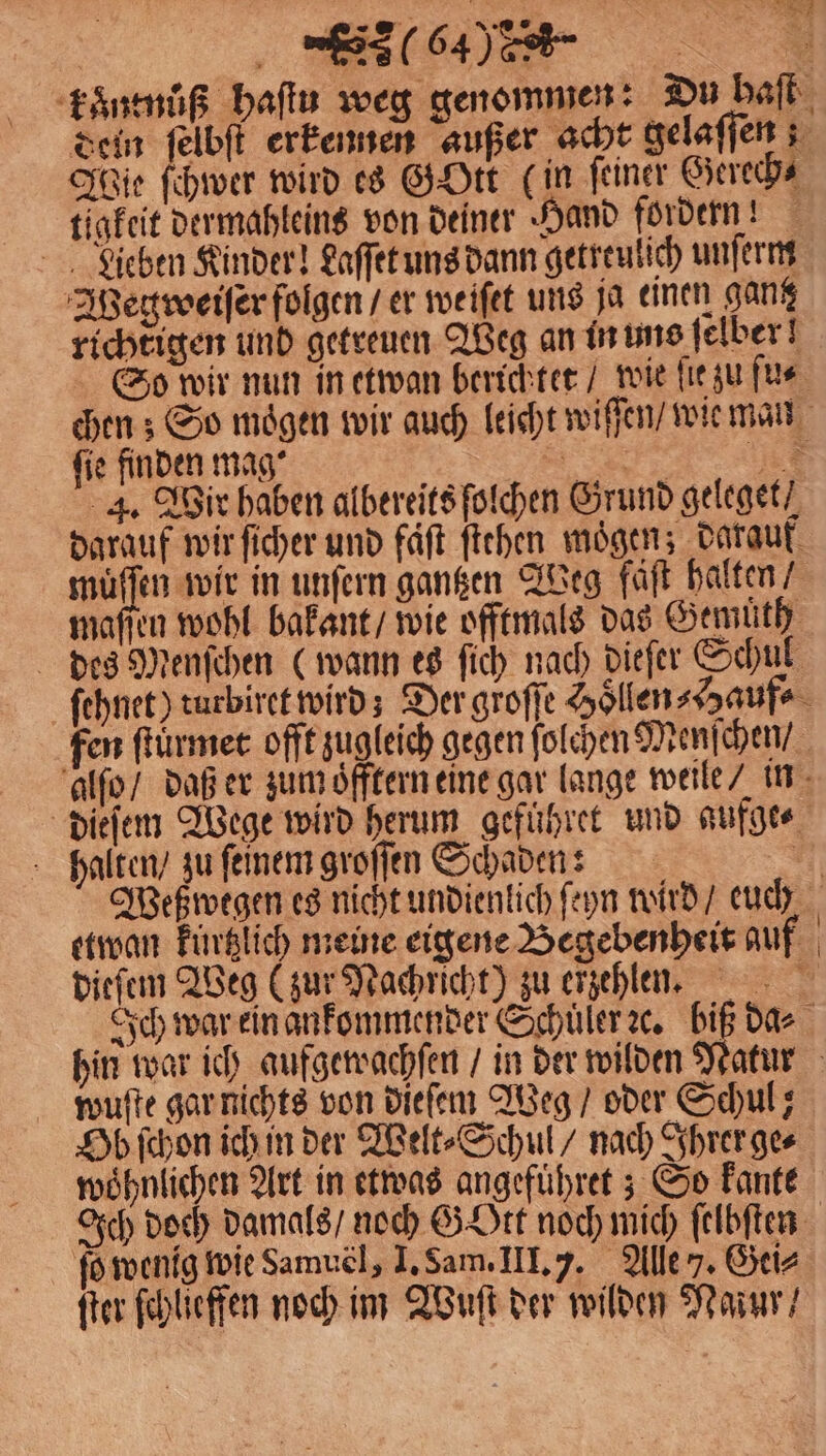köͤntnuͤß haſtu weg genommen: Du baſt dein ſelbſt erkennen außer acht gelaſſen; Jie ſchwer wird es GOtt (in feiner Gerech⸗ tigkeit dermahleins von deiner Hand fordern! Lieben Kinder! Laſſet uns dann getreulich unſerm Wegweiſer folgen / er weiſet uns ja einen ganz richtigen und getreuen Weg an in uns ſelber! So wir nun in etwan berichtet / wie fie zu ſu⸗ chen; So mögen wir auch leicht wiſſen / wie mau fie finden mag‘ 3 1 4. Wir haben albereits ſolchen Grund geleget / darauf wir ſicher und faͤſt ſtehen moͤgen; darauf 45 0 wir in unſern gantzen Weg faͤſt halten maſſen wohl bakant / wie offtmals das Gemüth des Menſchen (wann es ſich nach dieſer Schul ſehnet) turbiret wird; Der groſſe Hoͤllen Hauf⸗ fen ſtuͤrmet offt zugleich gegen ſolchen Menſchen / alſo / daß er zum oͤfftern eine gar lange weile / in dieſem Wege wird herum geführet und aufge⸗ halten / zu feinem groſſen Schaden: . etwan kürtzlich meine eigene Begebenheit auf dieſem Weg (zur Nachricht) zu erzehlen. Ich war ein ankommender Schuͤler ꝛc. biß das wuſte gar nichts von dieſem Weg / oder Schul; Ob ſchon ich in der Welt⸗Schul / nach Ihrer ge⸗ woͤhnlichen Art in etwas angefuͤhret; So kante Ich doch damals / noch G Ott noch mich ſelbſten ſo wenig wie Samuel, I. Sam. III. 7. Aller. Gei⸗ ſter ſchlieffen noch im Wuſt der wilden Mazur