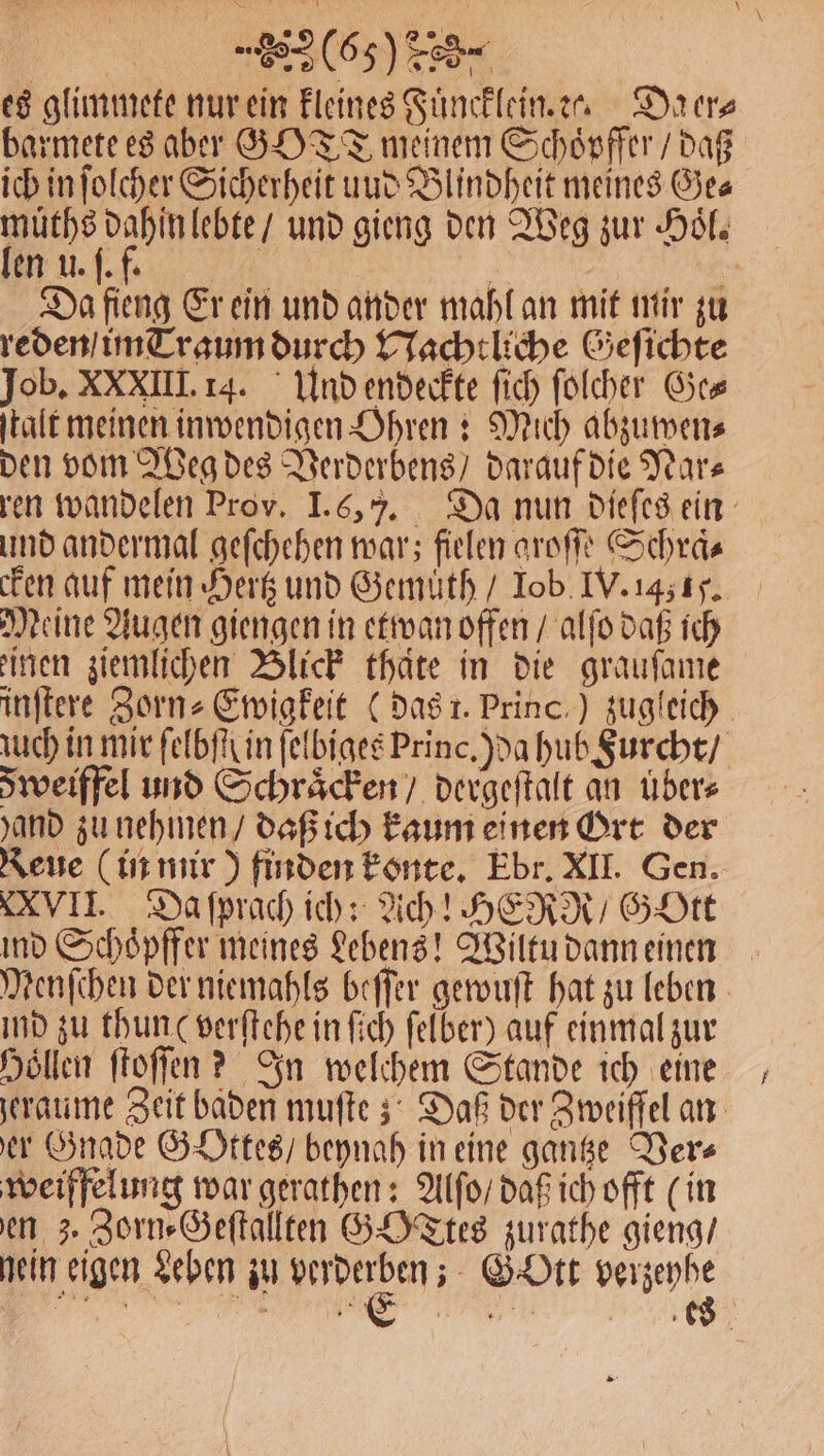 es glimmete nur ein kleines Fuͤncklein. c. Da er⸗ barmete es aber GOTT meinem Schoͤpffer / daß ich in ſolcher Sicherheit uud Blindheit meines Ge⸗ RA und gieng den Weg zur Hoͤl. en U. +16 h Da fieng Er ein und ander mahl an mit mir zu reden / im Traum durch Nachtliche Geſichte Job. XXXIII. 14. Und endeckte fich folcher Ge⸗ ſtalt meinen inwendigen Ohren: Mich abzumens den vom Weg des Verderbens / darauf die Years ren wandelen Prov. I. ( 7. Da nun dieſes ein und andermal geſchehen war; fielen aroſſe Schraͤ⸗ cken auf mein Hertz und Gemuͤth / Iob IV. 1451. Meine Augen giengen in etwan offen / alſo daß ich einen ziemlichen Blick thate in die grauſame inſtere Zorn⸗Ewigkeit (das 1. Princ.) zugleich uch in mir ſelbſſ in ſelbiges Princ. ) da hub Furcht / Sweiffel und Schraͤcken / dergeſtalt an übers and zu nehmen / daß ich kaum einen Ort der Reue (in mir) finden konte. Ebr. XII. Gen. XVII. Da ſprach ich: Ach! HERR / GoOtt ind Schoͤpffer meines Lebens! Wiltu dann einen Menſchen der niemahls beſſer gewuſt hat zu leben ind zu thun ( verſtehe in ſich ſelber) auf einmal zur Hollen ftoffen ? In welchem Stande ich eine geraume Zeit baden muſte; Daß der Zweiffel an er Gnade Gottes / beynah in eine gantze Ders weiffelung war gerathen: Alſo / daß ich offt (in en 3. Zorn⸗Geſtallten GOTtes zurathe gieng / nein eigen Leben in verderben; G' Ott verzeyhe