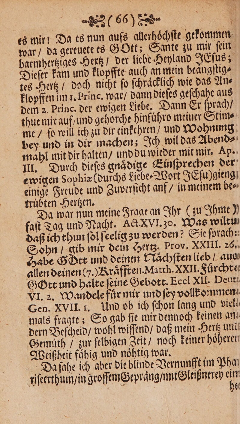 es mir! Da es nun aufs allerhoͤchſte gekommen war / da gereuete es GOtt; Sante zu mir ſein barmhertziges Hertz / der liebe Heyland JEſus; Dieſer kam und klopffte auch an mein beangftige tes Hertz / doch nicht ſo ſchraͤcklich wie das An⸗ klopffen im 1. Princ. war / dann dieſes geſchahe aus dem 2 Princ. der ewigen Liebe. Dann Er ſprach / thue mir auf / und gehorche hinfuͤhro meiner Stim⸗ me / fo will ich zu dir einkehren / und Wohnung bey und in dir machen; Ich wil das Abend⸗ mahl mit dir halten / und du wieder mit mir. Ap. III. Durch dieſes gnädige Einſprechen der ewigen Sophiæ (durchs Liebe⸗Wort JEſu)gieng einige Freude und Zuverſicht anf / in meinem be⸗ truͤbten Hertzen. 2 Da war nun meine Frage an Ihr (zu Ihme) faſt Tag und Nacht. Act. xvI. zo. Was wiltu daß ich thun ſol ſeelig zu werden? Sie ſprach: Sohn / gib mir dein Hertz. Prov. XXIII. 26. Habe Gott und deinen Naͤchſten lieb / aus allen deinen G. Kraͤfften. Matth. XXII. Fuͤrchte⸗ Gott und halte feine Gebott. Eccl XII. Deut. VI. 2. Wandele fuͤr mir und ſey vollkommen Gen. XVII. 1. Und ob ich ſchon lang und viell. mals fragte; So gab ſie mir dennoch keinen an dern Beſcheid / wohl wiſſend / daß mein Hertz und Gemuͤth / zur ſelbigen Zeit / noch keiner höheren Weißheit fähig und noͤhtig war. TER Daſahe ich aber die blinde Vernunfft im Phan riſeerthum / in groſſemGepraͤng / mit Gleißnerey 15 | 60