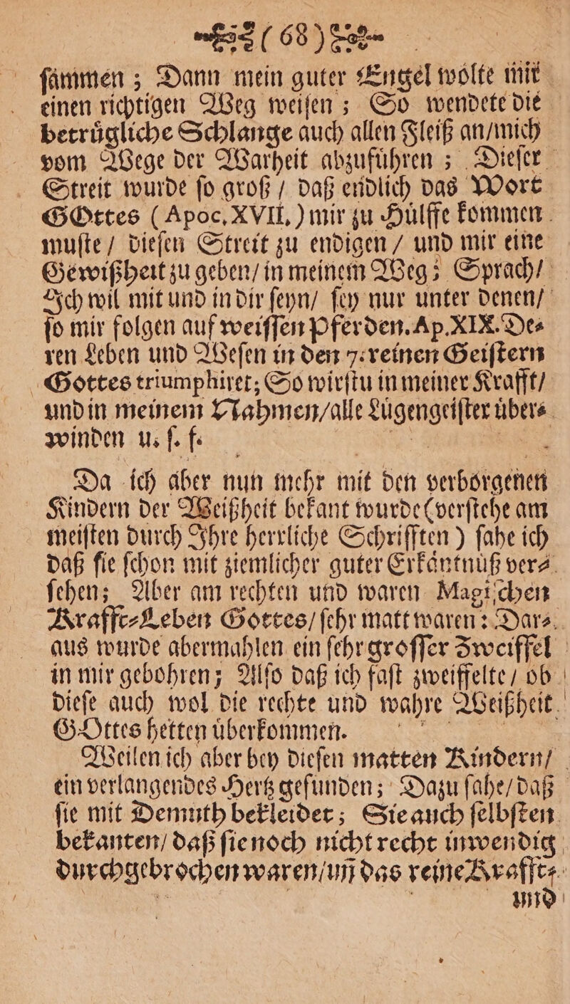 u 102) a ſammen; Dann mein guter Engel wolte mit einen richtigen Weg weiſen; So wendete die betruͤgliche Schlange auch allen Fleiß an mich Streit wurde ſo groß / daß endlich das Wort muſte / dieſen Streit zu endigen / und mir eine ſo mir folgen auf weiſſen Pferden. Ap. XIX. De⸗ ren Leben und Weſen in den reinen Geiſtern Gottes triumphiret; So wirſtu in meiner Krafft / winden u. ſ. f. | 2 Da ich aber nun mehr mit den verborgenen Kindern der Weißheit bekant wurde (verſtehe am meiſten durch Ihre herrliche Schrifften) ſahe ich ſehen; Aber am rechten und waren Magiſchen 4 Gottes hetten uͤberkommen.