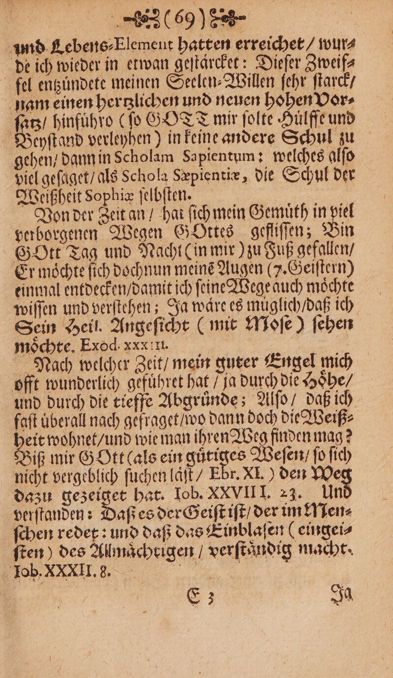 ‚und. Lebens-Elemeut hatten erreichet / wur⸗ de ich wieder in etwan geſtärcket: Dieſer Zweif⸗ fel entzuͤndete meinen Seelen⸗Willen ſehr ſtarck / nam einen hertzlichen und neuen hohen Vor⸗ | Ka hinfuͤhro (ſo GOTT mir ſolte Hülffeund BWeyſtand verleyhen) in keine andere Schul zu gehen / dann in scholam Sapientum: welches alſo viel geſaget / als Schola Sæpientiæ, die Schul der Weißheit Sophiæ ſelbſten. Von der Zeit an / har ſich mein Gemuͤth in viel verborgenen Wegen GOttes gefliſſen; Bin Gott Tag und Nacht (in mir) zu Fuß gefallen / Er moͤchte ſich dochnun meine Augen (J. Geiſtern) einmal entdecken / damit ich ſeine Wege auch moͤchte wiſſen und verſtehen; Ja ware es muͤglich / daß ich Sein Heil. Angeſicht (mit Moſe) ſehen möchte. Exod. xxx I. ER Nach welcher Zeit / mein guter Engel mich offt wunderlich gefuͤhret hat / ja durch die Hoͤhe / und durch die tieffe Abgründe; Alſo / daß ich faſt uberall nach gefraget / wo dann doch die Weiß⸗ heit wohnet / und wie man ihren Weg finden mag? Biß mir G Ott (als ein 3705 Weſen / ſo ſich nicht vergeblich ſuchen laͤſt / Ebr. XI.) den We dazu 6 hat. Iob. XXVII I. 23. Un verſtanden: Daß es der Geiſt iſt / der im Nen⸗ ſchen redet: und daß das Einblaſen (eingei⸗ ſten) des Allmaͤchtigen / verſtaͤndig macht. , E; Ja