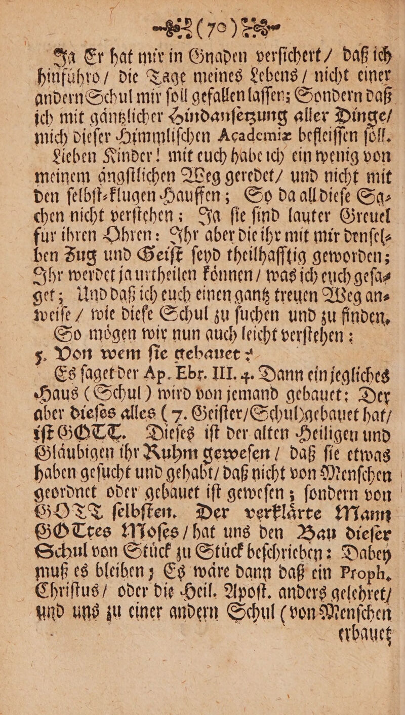 (70% ich mit gaͤntzlicher Hindanſetzung aller Dinge / mich dieſer Himmliſchen Academix befleiffen föll. Lieben Kinder! mit euch habe ich ein wenig von meinem ängftlichen Weg geredet / und nicht mit den ſelbſt⸗klugen Hauffen; So da all dieſe Sa: fur ihren Ohren: Ihr aber die ihr mit mir denſel⸗ ben Zug und Geiſt ſeyd theilhafftig geworden; Ihr werdet ja urtheilen koͤnnen / was ich euch geſa⸗ get; Und daß ich euch einen gantz treuen Weg an⸗ weiſe / wie diefe Schul zu ſuchen und zu finden. So mögen wir nun auch leicht verſtehen: 5. Von wem fie gebauet? n Es ſaget der Ap. Ebr. III. 4. Dann ein jegliches Haus (Schul) wird von jemand gebauet: Der aber dieſes alles ( 7. Geiſter / Schul)gebauet hat / iſt GOTT. Dieſes iſt der alten Heiligen und haben geſucht und gehabt / daß nicht von Menſchen geordnet oder gebauet iſt geweſen; ſondern von GOT ſelbſten. Der verklaͤrte Mann Schul von Stück zu Stuͤck beſchrieben: Dabey muß es bleiben; Es ware dann daß ein Proph, Chriſtus / oder die Heil. Apoſt. anders gelehret /