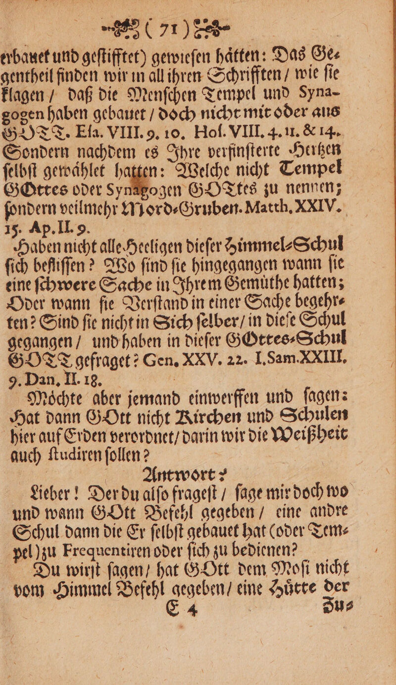 Pe Dr ' erbauet und geſtifftet) gewieſen haften: Das Ge⸗ gentheil finden wir in all ihren Schrifften / wie fie klagen / daß die Menſchen Tempel und Syna- gogen haben gebauet / doch nicht mit oder aus GOTT. Ela. VIII. 9. 10. Hof. VIII. 4. u. &amp; 14. Sondern nachdem es Ihre verfinſterte Hertzen ſelbſt gewaͤhlet hatten: Welche nicht Tempel Gttes oder Sager G0 Ttes zu nennen; fondern veilmehr Mord⸗Gruben. Matth. XXIV. 15. Ap. II. 9. 2 Haben nicht alle Heeligen dieſer immel⸗Schul ſich befliffen ? Wo find fie hingegangen wann fie eine ſchwere Sache in Ihrem Gemuthe hatten; Oder wann fie Verſtand in einer Sache begehr⸗ ten? Sind fie nicht in Sich ſelber / in dieſe Schul gegangen / und haben in dieſer GGttes⸗Schul GOTT gefraget? Gen. XXV. 22. I. Sam. XXIII. 9. Dan. II. 18. Möchte aber jemand einwerffen und ſagen: Hat dann Gott nicht Kirchen und Schulen hier auf Erden verordnet / darin wir die Weißheit auch ſtudiren ſollen? | 4 Antwort | Lieber! Der du alſo frageſt / ſage mir doch wo und wann GoOtt Befehl gegeben / eine andre Schul dann die Er ſelbſt gebauet hat (oder Tem⸗ pel) zu Fre quentiren oder ſich zu bedienen? Du wirſt ſagen / hat GOtt dem Moſi nicht vom Himmel Befehl gegeben / eine Huͤtte der * E 4 | Dus
