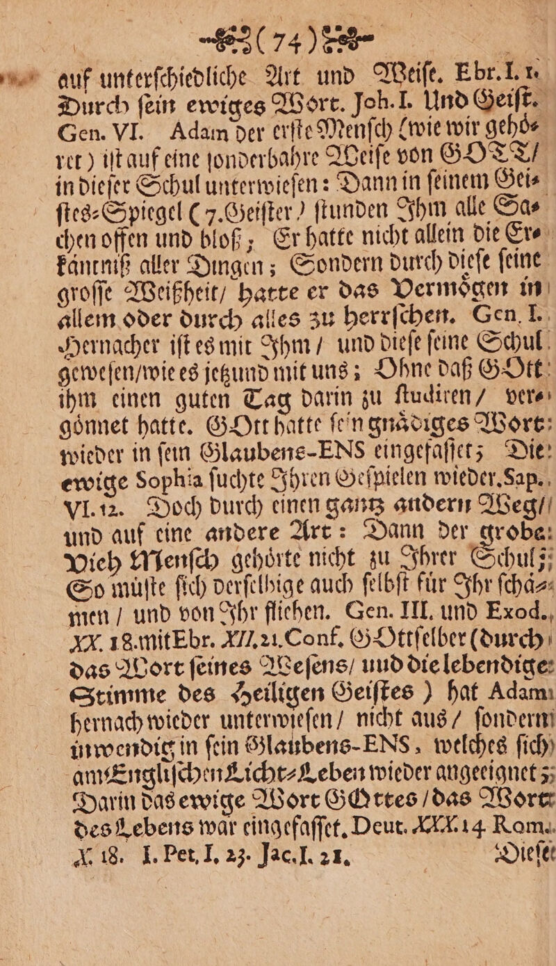 %% A . , auf unterſchiedliche Art und Weiſe. E br. I. 1. Durch fein ewiges Wort. Joh. I. Und Geiſt. Gen. VI. Adam der erſte Menſch (wie wir geho⸗ ret) iſt auf eine ſonderbahre Weiſe von GOTT / in dieſer Schul unterwieſen: Dann in feinem Gei⸗ ſtes⸗Spiegel (5. Geiſter) ſtunden Ihm alle Sa⸗ chen offen und bloß; Er hatte nicht allein die Er⸗ käntniß aller Dingen; Sondern durch dieſe feine: groſſe Weißheit / hatte er das Vermoͤgen in allem oder durch alles zu herrſchen. Gen. I. Hernacher iſt es mit Ihm / und dieſe feine Schul geweſen / wie es jetzund mit uns; Ohne daß GOtt ihm einen guten Tag darin zu ftudiren/ ver⸗ goͤnnet hatte. GOtt hatte fein gnaͤdiges Wort wieder in ſein Glaubens-ENs eingefaſſet; Die: ewige Sophia ſuchte Ihren Geſpielen wieder. Sap. VI. 12. Doch durch einen gantz andern Weg / und auf eine andere Art: Dann der grobe: Vieh Menſch gehörte nicht zu Ihrer hu j So mülte ſich derſelhige auch ſelbſt für Ihr ſchaͤ⸗ men / und von Ihr fliehen. Gen. III. und Exod., xx. 18.mitEbr. ALI. 21. Conf. GOttſelber (durch das Wort feines Weſens / uud die lebendige Stimme des Heiligen Geiſtes) hat Adam: hernach wieder unterwieſen / nicht aus / ſondern in wendig in fein Glaubens -ENs, welches fich) am Engliſchen Licht⸗Leben wieder angeeignet; Darin das ewige Wort Gottes / das Wort des Lebens war eingefaſſet. Deut. A. 14 Rom.