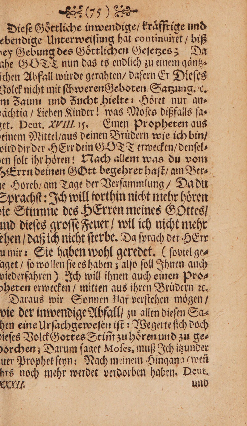 Dieſe Goͤttliche inwendige / kraͤfftige und re eontinuiret / biß ey Gebung des Goͤttlichen Geſetzes Da ahe GOTT nun das es endlich zu einem gaͤntz⸗ ichen Abfall würde gerahten / dafern Er Dieſes Bolck nicht mit ſchweren Geboten Satzung. c. m Zaum und Zucht hielte: Hoͤret nur ans aͤchtig / Lieben Kinder! was Moſes dißfalls ſa⸗ jet. Deut. VIII ij. Einen Propheten aus einem Mittel / aus deinen Brüdern wie ich bin / bird dir der HErr dein GOT erwecken / denſel⸗ en ſolt ihr hoͤren! Nach allem was du vom Errn demen Gott begehret haſt / am Ber⸗ e Horeb / am Tage der Verſammlung / Da du Sprachſt: Ich will forthin nicht mehr hören ie Stimme des HErren meines Gottes / ind dieſes groſſe Feuer / wil ich nicht mehr ehen / daß ich nicht ſterbe. Da ſprach ver HErr u mir: Sie haben wohl geredet. (ſoviel ge⸗ aget / ſo wollen ſie es haben J alfo ſoll Ihnen auch viederfahren) Ich will ihnen auch einen Pro⸗ heten erwecken / mitten aus ihren Brüdern ꝛc. Daraus wir Sonnen klar verſtehen moͤgen / vie der inwendige Abfall / zu allen dieſen Sa⸗ hen eine Urſachgeweſen iſt: Wegerte ſich doch ieſes Volck Gottes St im̃ zu hoͤren und zu ge⸗ horchen; Darum ſaget Moſes, muß Ich itzunder uer Prophet ſeyn: Nach meinem Hingana wen hrs noch mehr werdet verdorben haben. Deut. AI. und