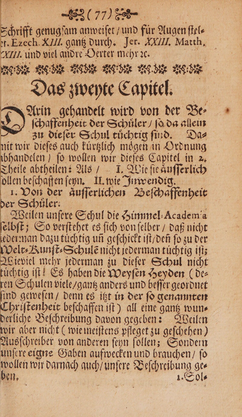 Schrifft genugſam anweiſet / und für Augen ſtel⸗ et. Ezech. XIIl. gantz durch. Jer. XXI, Matth. Ii. und viel andre Oerter mehr ꝛc. 17 Ac dee K der Ae g ber w here Lee, Das zweyte Capitel. Arin gehandelt wird von der Be⸗ ſchaffenheit der Schüler / ſo da allein zu dieſer Schul tuͤchtig ſind. Da⸗ nit wir dieſes auch kuͤrtzlich moͤgen in Ordnung ibhandelen) fo wollen wir dieſes Capitel in 2. Theile abtheilen: Als / I. Wie ſie aͤuſſerlich ollen beſchaffen ſeyn. II. wie Inwendig. 1. Von der aͤuſſerlichen Beſchaffenheit * er Schüler: 4 Weilen unfere Schul die Himmel ⸗Academia elbſt; So verſtehet es ſich von ſelber / daß nicht eder man dazu tuͤchtig un geſchickt iſt / deñ fo zu der Velt⸗Kunſt⸗Schulẽ nicht jederman tüchtig iſt; Wieviel mehr jederman zu dieſer Schul nicht uͤchtig iſt! Es haben Die Weyſen Heyden (der en Schulen viele / gantz anders und beſſer geordnet ind geweſen / denn es itzt in der ſo genannten Chriſtenheit beſchaffen iſt) all eine gantz wun⸗ erliche Beſchreibung davon gegeben: Weilen wir aber nicht (wie meiſtens pfleget zu geſchehen) Ausſchreiber von anderen ſeyn ſollen; Sondern unſere eigne Gaben aufwecken und brauchen / fo wollen wir darnach auch / unſere Veſchreibung ges ben, 1. Sol⸗