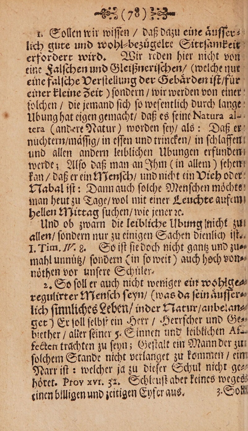 1. Sollen wir wiſſen / daß dazu eine aͤuſſer⸗ lich gute und wohl⸗bezuͤgelte Sittſamkeit erfordert wird. Wir reden hier nicht von eine Falſchen und Gleißneriſchen / (welche nur eine falſche Verſtellung der Gebaͤrden iſt / fur emer kleine Zeit ) ſondern / wir werden von einer ſolchen / die jemand ſich ſo weſentlich durch lange Ubung hat eigen gemacht / daß es ſeine Narura al-: tera (andere Natur) worden ſey / als: Daß er nuchtern / mäſſig / in effen und trincken / in ſchlaffen und allen andern leiblichen Ubungen erfunden werde; Alſo daß man an Ihm (in allem) ſehen! kan / daß er ein Menſch / und nicht ein Vieh oder Nabal iſt: Dann auch ſolche Menſchen möchte: man heut zu Tage / wol mit einer Leuchte aufem hellen Mittag ſuchen / wie jener ꝛc. a Und ob zwarn die leibliche Ubung nicht zu! allen / ſondern nur zu einigen Sachen dienlich iſt. I. Tim. I. g. So iſt ſie doch nicht gantz und zu⸗ mahl unnuͤtz / ſondern (in ſo weit) auch hoch von⸗ nöthen vor unſere Schuüler⸗ N 2. So ſoll er auch nicht weniger ein wohlge⸗ regulirter Menſch ſeyn / (was da ſein aͤuſſer⸗ lich ſinnliches Leben / inder Natur / anbelan⸗ get) Er ſoll ſelbſt ein Herr / Herrſcher und Ges diether / alter ſeiner 3 Sinnen und leiblichen Ak. fecten trachten zu ſeyn; Geſtalt ein Mann der zu ſolchem Stande nicht verlanget zu kommen / eim Narr iſt: welcher ja zu dieſer Schul nicht ge⸗ hoͤret. Prov xvr. 32. Schleuſt aber keines wegesz einen billigen und zeitigen Eyfer aus. Soll