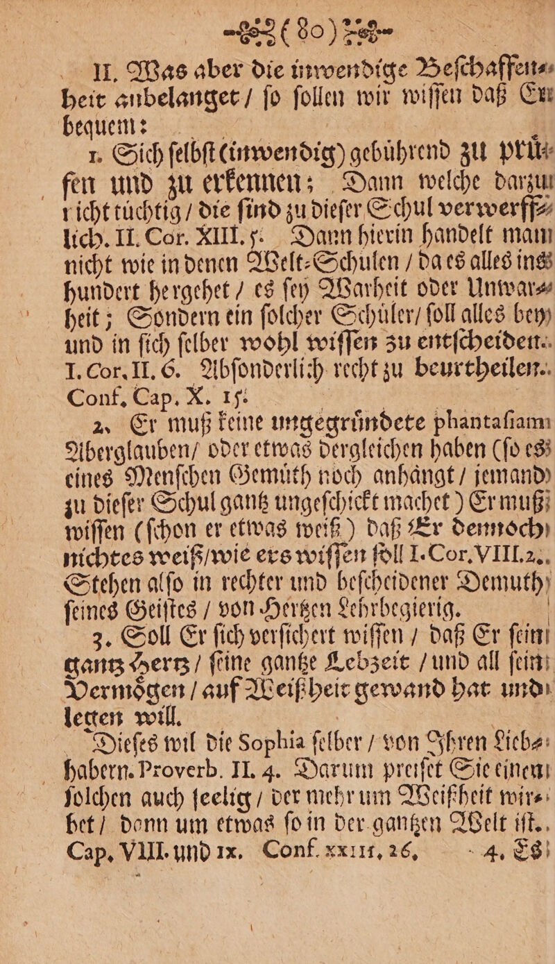 „(So) | II. Was aber die inwendige Beſchaffen⸗ heit anbelanget / fo ſollen wir wiſſen daß Ex bequem 4 1. Sich ſelbſt kinwendig) gebuͤhrend zu pruͤ⸗ fen und zu erkennen; Dann welche darzun richt tüchtig / die find zu dieſer Schul verwerff⸗ lich. II. Cor. XIII. 5. Dann hierin handelt mam nicht wie in denen Welt⸗Schulen / da es alles ins hundert hergehet / es ſey Warheit oder Unwar⸗ heit; Sondern ein ſolcher Schuler / fol alles bey) und in ſich ſelber wohl wiſſen zu entſcheiden. I. Cor. II. G. Abſonderlich recht zu beurtheilen. Conf. Cap. X. IJ. > 1 | 2, Er muß keine ungegruͤndete phantaflamı Aberglauben / oder etwas dergleichen haben (ſo es; eines Menſchen Gemuͤth noch anhaͤngt / jemand) zu dieſer Schul gantz ungeſchickt machet) Er muß; wiſſen (ſchon er etwas weiß) daß Er dennoch) nichtes weiß / wie ers wiſſen ſoll J. Cor. VIII. 2. Stehen alſo in rechter und beſcheidener Demuth) ſeines Geiſtes / von Hertzen Lehrbegierig. | 3. Soll Er fich verſichert wiſſen / daß Er fein gantz Hertz / ſeine gantze Lebzeit / und all ſein Vermoͤgen / auf Weiß heit gewand hat und legen will. | Diieſes wil die Sophia felber / von Ihren Lieb⸗ habern. Proverb. II. 4. Darum preiſet Sie einen ſolchen auch ſeelig / der mehr um Weißheit wir⸗ bet / donn um etwas fo in der gantzen Welt iſt., Cap. VIII. und 11. Conf. xx III. 26. 4. ES \
