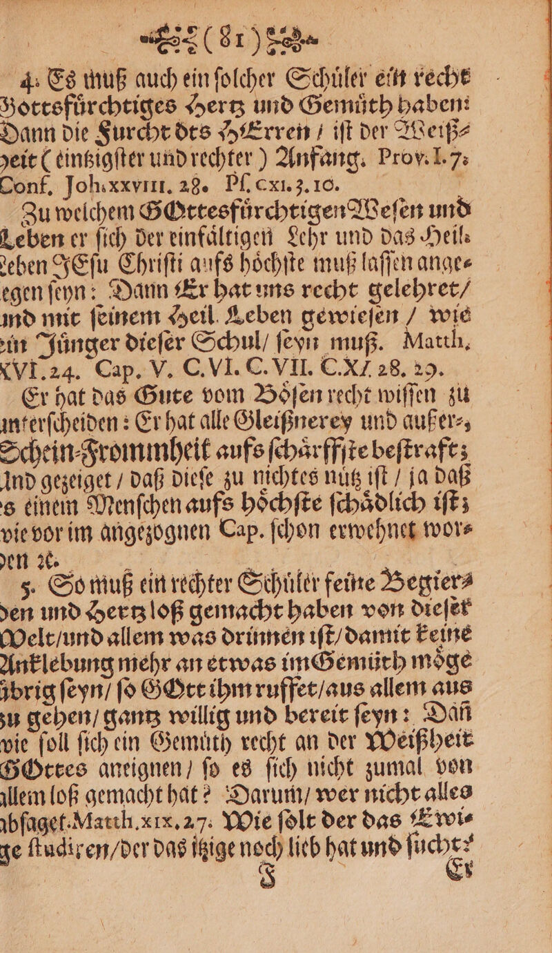 4: Es muß auch ein ſolcher Schuler ein recht Hottsfuͤrchtiges Hertz und Gemuͤth haben: Dann die Furcht dts HErren / iſt der Weiß⸗ yeie ( eintzigſter und rechter) Anfang. Prov. I. 7. Conf. Joh.xxviII. 28. Pſ. xi. 3. 10. ö Zu welchem Gottesfuͤrchtigen Weſen und Leben er ſich der einfaͤltigen Lehr und das Heil⸗ eben JEſu Chriſti aufs hoͤchſte muß laſſen ange⸗ egen ſeyn: Dann Er hat uns recht gelehret / ind mit ſeinem Heil Leben gewieſen / wie in Juͤnger dieſer Schul / ſeyn muß. Matth. XVI. 24. Cap. V. C. VI. C. VII. C. XI 28. 29. Er hat das Gute vom Boͤſen recht wiſſen zu interſcheiden: Er hat alle Gleißnerey und außer⸗, Schein⸗Frommheit aufs ſchaͤrffſte beſtraft; Ind gezeiget / daß dieſe zu nichtes nutz iſt / ja daß s einem Menſchen aufs hoͤchſte ſchaͤdlich iſt; vie vor im angezognen Cap. ſchon erwehnet wor⸗ den 2% „ Be | 5. So muß ein rechter Schüler feine Begier⸗ den und Hertz loß gemacht haben von dieſer Welt / und allem was drinnen iſt / damit keine Anklebung mehr an etwas im Gemüth möge ůbrig ſeyn / ſo Gott ihm ruffet / aus allem aus u gehen / gantz willig und bereit ſeyn: Dañ vie ſoll ſich ein Gemuͤth recht an der Weißheit GOttes aneignen / fo es ſich nicht zumal von lem loß gemacht hat? Darum / wer nicht alles ibſaget. Match. xx. 27. Wie ſolt der das Ewi⸗ ge ſtudiren / der das itzige noch lieb hat und nch 5 ;