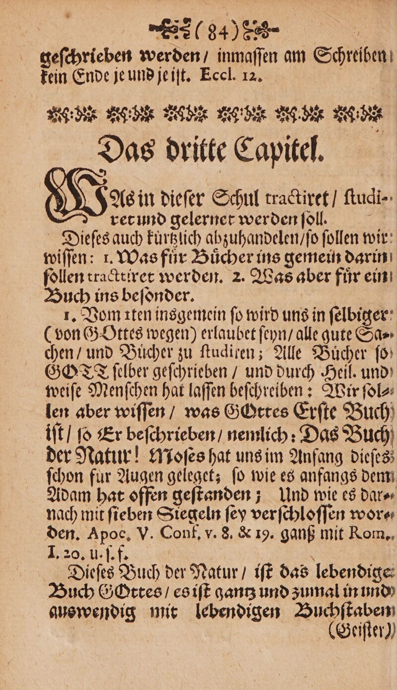 (840 858 g geſchrieben werden / inmaſſen am Schreiben fein Ende je und je iſt. Eccl. 12. | W: d TO N N ec 5 Das dritte Capitel. As in dieſer Schul tractiret / ſtudi⸗- ret und gelernet werden ſoll. a Dieſes auch kuͤrtzlich abzuhandelen / ſo ſollen wir wiſſen: 1. Was fuͤr Buͤcher ins gemein darin ſollen tracttiret werden. 2. Was aber fuͤr ein Buch ins befönder. 1. Vom iten insgemein fo wird uns in ſelbiger (von Gottes wegen) erlaubet ſeyn / alle gute Sa⸗ chen / und Bucher zu ſtudiren; Alle Bücher fo) GOT ſelber geſchrieben / und durch Heil. und weiſe Menſchen hat laſſen beſchreiben: Wir ſol⸗ len aber wiſſen / was Gottes Erſte Buch iſt / ſo Er beſchrieben / nemlich: Das Buch der Natur! Moſes hat uns im Anfang dieſes ſchon für Augen geleget; fo wie es anfangs dem Adam hat offen geſtanden; Und wie es dar⸗ nach mit ſieben Siegeln ſey verſchloſſen wor⸗ den. Apoc, V. Conf. v. S. &amp; 19. ganß mit Rom. I. 20. u. ſ. f. f Dieſes Buch der Natur / iſt das lebendige Buch Gottes / es iſt gantz und zumal in und auswendig mit lebendigen Buchſtaben | (Seifter))