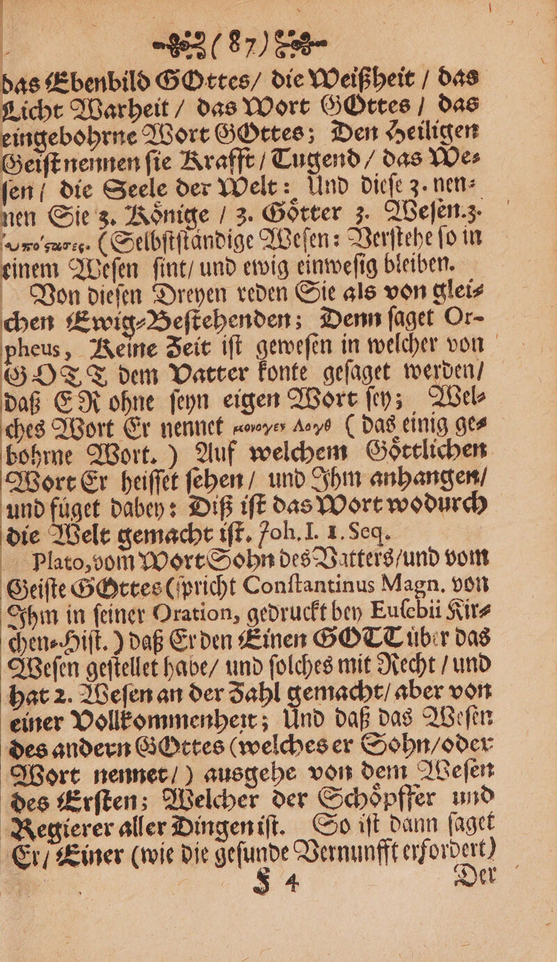 das Ebenbild Gottes / die Weißheit / das Licht Warheit / das Wort Gottes / das eingebohrne Wort GGttes Den Heiligen Geiſt nennen ſie Krafft / Tugend / das We⸗ fen / die Seele der Welt: Und dieſe 3. nen⸗ nen Sie 3. Könige / 3. Götter . Weſen. z. ro garcc . (Selbſtſtändige Weſen: Verſtehe fo in einem Weſen fint/ und ewig einweſig bleiben. Von dieſen Dreyen reden Sie als von glei⸗ chen Ewig⸗Beſtehenden; Denn ſaget Or- pheus, Reine Zeit iſt geweſen in welcher von GOTT dem Vatter konte geſaget werden / daß EN ohne ſeyn eigen Wort ſey; Wel⸗ ches Wort Er nennet ao xyer a ( das einig ge⸗ 1 Wort.) Auf welchem Goͤttlichen Wort Er heiſſet ſehen / und Ihm anhangen / und fuͤget dabey: Diß iſt das Wort wodurch die Welt gemacht iſt. oh. I. I. Seq. Plato, bom̃ Wort Sohn des Vatters / und vom Geiſte Gottes (richt Conſtantinus Magn. von Ihm in ſeiner Oration, gedruckt bey Eufebii Kir⸗ chen⸗Hiſt.) daß Er den Einen GG TC bir das Weſen geſtellet habe / und ſolches mit Recht / und hat 2. Weſen an der Zahl gemacht / aber von einer Vollkommenheit; Und daß das Weſen des andern GOttes (welches er Sohn / oder Wort nennet /) ausgehe von dem Weſen des Erſten; Welcher der Schoͤpffer und Regierer aller Dingen iſt. So iſt dann ſaget Er / Einer (wie die gefunde Vernunfft erfordert) Be S 4 Der
