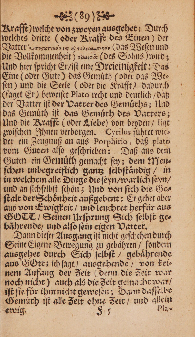 [800% % Krafft) welche von zweyen ausgehet: Durch welches dritte (oder Krafft des Einen) der Vatter roger 667 x) reAC ee ( das Weſen und die Vollkommenheit) »s«0% des Sohns) wird; Und hier ſpricht Er / iſt eine Dreieinigkeit: Das Eine (oder Gute) das Gemuͤth (oder das We⸗ ſen) und die Seele (oder die Krafft) dadurch (ſaget Er) beweiſet Plato recht und deutlich / daß der Vatter iſt der Vatter des Gemuͤths; Und das Gemuͤth iſt das Gemuͤth des Vatters; Und die Krafft (oder Liebe) von beyden / ligt zwiſchen Ihnen verborgen. Cyrilus fuͤhret wie⸗ der ein Zeugnuß an aus Porphirio, daß plate vom Guten alſo geſchrieben: Daß aus dem Guten ein Gemuͤth gemacht ſey; dem Men⸗ ſchen unbegreiflich gantz ſelbſtaͤndig / in in welchem alle Dinge die ſeyn / warlich ſeyn / und an ſichſelbſt ſchoͤn; Und von ſich die Ges ſtalt der Schoͤnheit außgebent: Er gehet aber aus von Ewigkeit / und leuchtet herfür aus GOCCT / Seinen Urſprung Sich ſelbſt ges baͤhrende / und alſo fein eigen Vatter. Dann dieſer Ausgang iſt nicht geſchehen durch Seine Eigene Bewegung zu gebaͤhren / ſondern ausgehet durch Sich ſelbſt / gebaͤhrende aus GOrt; ich ſage / ausgehende / von Fei- nem Anfang der Zeit (denn die Zeit war noch nicht) auch als die Seit gemacht war / iſt ſie fur ihm nicht geweſen; Dann daſſelbe Genuͤth iſt alle Zeit ohne Zeit / und allein