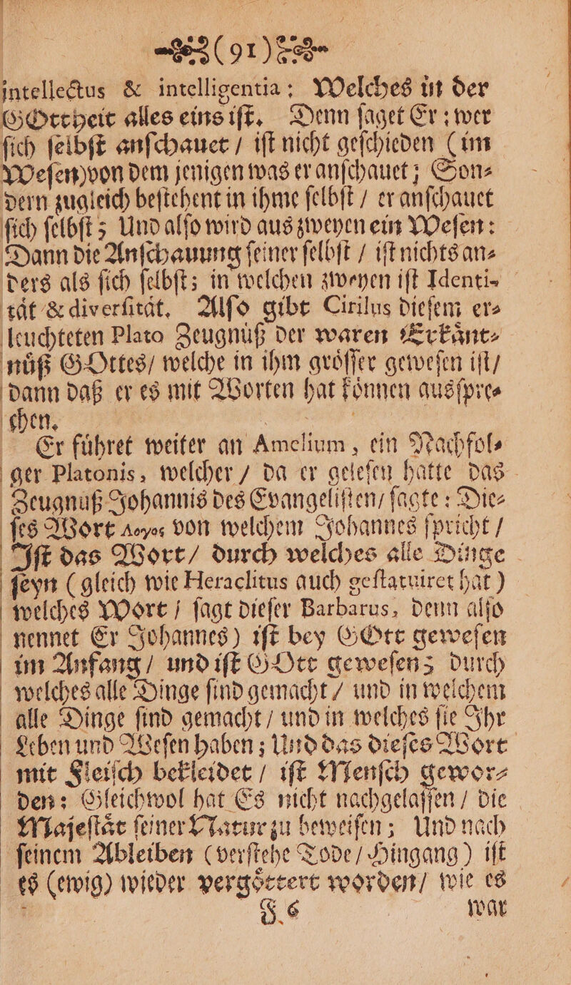 intelletus &amp; intelligentia: Welches in der Gottheit alles eins iſt. Denn ſaget Er: wer ſich ſelbſt anſchauet / iſt nicht geſchieden (im Weſen von dem jenigen was er anſchauet; Son⸗ dern zugleich beſtehent in ihme ſelbſt / er anſchauet ſich ſelbſt; Und alſo wird aus zweyen ein Weſen: Dann die Anſchauung ſeiner ſelbſt / iſt nichts an⸗ ders als ſich ſelbſt; in welchen zweyen iſt Identi⸗ tat &amp; diverſität. Alſo gibt Cirilus dieſem ers leuchteten Plato Zeugnuß der waren Erkaͤnt⸗ nuͤß Gottes / welche in ihm groͤſſer geweſen iſt / Kan daß er es mit Worten hat konnen ausſpre⸗ chen. | Er fuͤhret weiter an Amelium , ein Nachfol⸗ ger Platonis, welcher / da er geieſen hatte das Zeugnuß Johannis des Evangelisten / ſagte: Die⸗ ſes Wort eyes von welchem Johannes ſpricht / Iſt das Wort / durch welches alle Dinge ſeyn (gleich wie Heraclitus auch geſtatuiret hat) welches Wort / ſagt dieſer Barbarus, denn alſo nennet Er Johannes) iſt bey Gott geweſen im Anfang / und iſt G Ott geweſens durch welches alle Dinge ſind gemacht / und in welchem alle Dinge ſind gemacht / und in welches ſie Ihr Leben und Weſen haben; Und das dieſes Wort mit Fleiſch bekleidet / iſt Menſch gewor⸗ den: Gleichwol hat Es nicht nachgelaſſen / die Majeſtaͤt ſejner Natur zu beweiſen; Und nach ſeinem Ableiben (verſtehe Tode / Hingang) iſt es (ewig) wieder vergoͤttert worden / wie es 7 | 7 war