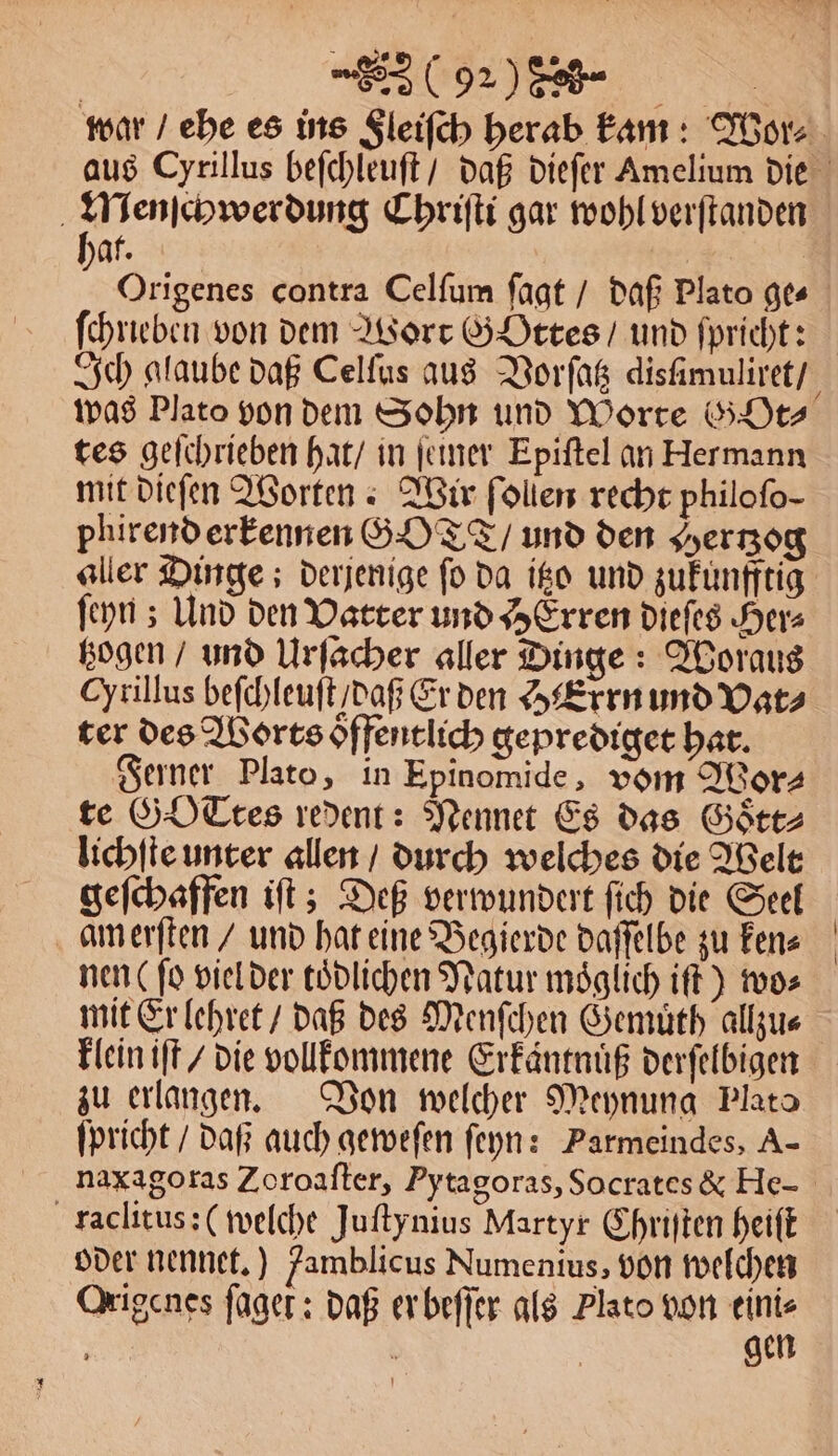 Menſchwerdung Chriſti gar wohl verſtanden hat. | | Origenes contra Celſum ſagt / daß Plato ges ſchrieben von dem Wort GoOttes / und ſpricht: was Plato von dem Sohn und Worte G Ot⸗ tes geſchrieben hat / in ſeiner Epiſtel an Hermann mit dieſen Worten Wir ſollen recht philofo- phirend erkennen GOT / und den Hertzog aller Dinge; derjenige ſo da itzo und zukunfftig ſeyn; Und den Vatter und HErren dieſes Herz tzogen / und Urſacher aller Dinge: Woraus Cyrillus beſchleuſt / daß Er den HErrn und Vat⸗ ter des Worts oͤffentlich geprediget hat. Ferner Plato, in Epinomide, vom Wor⸗ te G OTtes redent: Nennet Es das Goͤtt⸗ lichſte unter allen / durch welches die Welt geſchaffen iſt; Deß verwundert ſich die Seel nen (ſo viel der tödlichen Natur möglich iſt) wo⸗ mit Er lehret / daß des Menſchen Gemuͤth allzu⸗ klein iſt / die vollkommene Erkaͤntnuͤß derſelbigen zu erlangen. Von welcher Meynung Plato ſpricht / daß auch geweſen ſeyn: Parmeindes, A- raclitus: (welche Juſtynius Martyr Chriſten heiſt oder nennet.) Jamblicus Numenius, von welchen Origenes fager: daß er beſſer als Plato von 995 | |