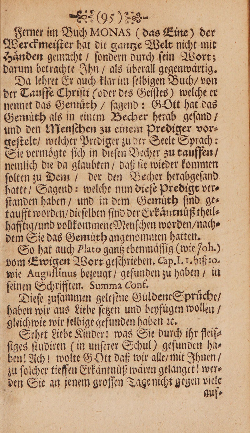 5 e Ferner im Buch MON As (das Eine) der Werckmeiſter hat die gantze Welt nicht mit Haͤnden gemacht / ſondern durch ſein Wort; darum betrachte Ihn / als uberall gegenwartig. Da lehret Er auch klar im ſelbigen Buch / von der Tauffe Chriſti (oder des Geiſtes) welche er nennet das Gemuͤth / ſagend: Gott hat das Gemüth als in einem Becher herab geſand / und den Menſchen zu einem Prediger vor⸗ geſtelt / welcher Prediger zu der Seele Sprach : Sie vermoͤgte ſich in dieſen Becher zu tauffen / nemlich die da glaubten / daß ſie wieder kommen ſolten zu Dem / der den Becher herabgeſand hatte / Sagend: welche nun dieſe Predigt ver⸗ ſtanden haben / und in dem Gemuth ſind ge⸗ taufft worden / dieſelben find der Erkaͤntnuß theil⸗ hafftig / und volkommene Menſchen worden / nach⸗ dem Sie das Gemuth angenommen hatten. So hat auch Plato gantz ebenmaͤſſig (wie 7oh.) vom Ewigen Wort geſchrieben. Cap. I. 1. biß 10. wie Auguſtinus bezeugt / gefunden zu haben / in feinen Schrifften. Summa Conf. a, Dieſe zuſammen geleſene Guldene Spruͤche / haben wir aus Liebe ſetzen und beyfügen wollen / gleichwie wir ſelbige gefunden haben ꝛc. Schet Liebe Kinder! was Sie durch ihr fleife ſiges ſtudiren (in unſerer Schul) gefunden ha⸗ ben! Ach! wolte Gott daß wir alle / mit Ihnen / zu ſolcher tieffen Erkaͤntnuͤß waren gelanget! wer⸗ den Sie an jenem groſſen Tage nicht gegen 7 5 Aufe