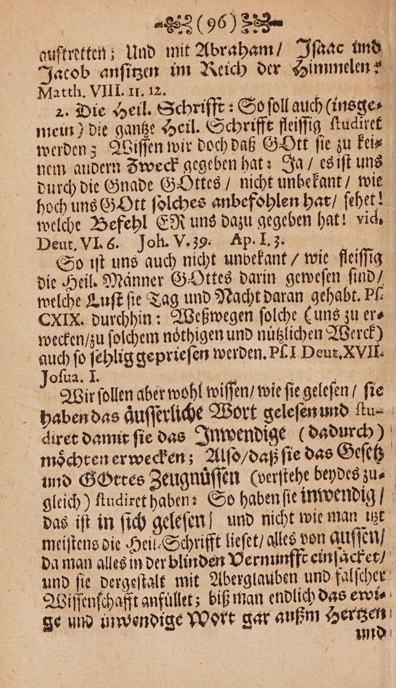 auftretten; Und mit Abraham / Iſaac und Jacob anſitzen im Reich der Himmelen? Matth. VIII. II. 12. ö N . 2. Die Heil. Schriffe : So ſoll auch (insge⸗ mein) die gantze Heil. Schrifft fleiſſig ſtudiret werden; Wiſſen wir doch daß Gott fie zu kei⸗ nem andern Zweck gegeben hat: Ja / es iſt uns durch die Gnade GOttes / nicht unbekant / wie hoch uns Gott ſolches anbefohlen hat / ſehet! welche Befehl ER uns dazu gegeben hat! vic. Deut. VI. 6. Joh. V. 39. Ap I. 3. 2 So iſt uns auch nicht unbekant / wie fleiſſig die Heil. Männer Gottes darin geweſen ſind / welche Luft fie Tag und Nacht daran gehabt. Pk CXIX. durchhin: Weßwegen ſolche (uns zu er⸗ wecken / zu ſolchem noͤthigen und nuͤtzlichen Werck) 0 ſo ſehlig geprieſen werden. Pſ. I Deut. XVII. oſua. I. Wir ſollen aber wohl wiſſen / wie fie geleſen / fie haben das aͤuſſerliche Wort geleſen und itu- diret damit fie das Inwendige (dadurch) mochten erwecken; Alſo / daß ſie das Geſetz und GOttes Zeugnüͤſſen (oerſtehe beydes zu⸗ gleich) ftudiret haben: So haben ſie inwendig / das iſt in ſich geleſen] und nicht wie mau iet meiſtens die Heil Schrifft lieſet / alles von auſſen / da man alles in der blinden Vernunfft einſacket / und ſie dergeſtalt mit Aberglauben und falſcher Wiſſenſchafft anfuͤllet; biß man endlich das ewi⸗ ge und inwendige Wort gar außm Hertzen un d
