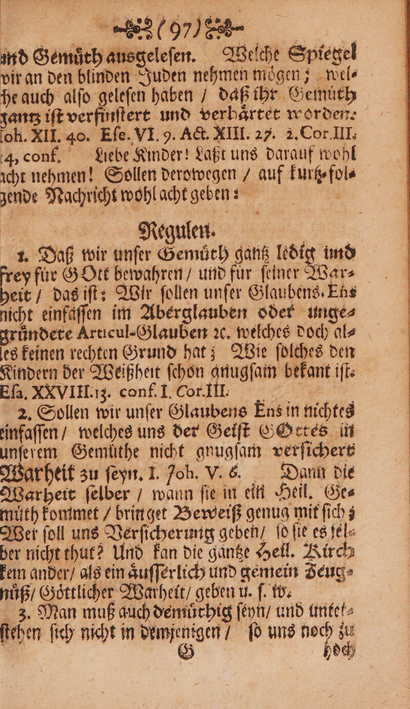 | . N 5 F | md Gemuͤth ausgeleſen. Welche Spiegel vir an den blinden Juden nehmen moͤgen; wel⸗ he auch alſo gelefen haben / daß ihr Gemuͤth gantz iſt verfinſtert und verbaͤrtet worden: oh. XII. 40. Eſe. VI. 9. Act. XIII. 27. 2. Cor. III. 4, conf. Liebe Kinder! Laßt uns darauf wohl icht nehmen! Sollen derowegen / auf kurtz⸗fol⸗ zende Nachricht wohl acht geben; | * Regulen. 1. Daß wir unſer Gemuͤth gantz ledig und heit / das iſt: Wir ſollen unfer Glaubens. Ens nicht einfäffen im Aberglauben oder unge⸗ rundete Articul- Glauben ꝛc. welches doch al⸗ es keinen rechten Grund hat; Wie ſolches den Kindern der Weißheit ſchon gnugſam bekant iſt. Eſa. XXVIII. ;. conf. I. Cor. Ill. 2. Sollen wir unſer Glaubens Ens in nichtes einfaſſen / welches uns der Geiſt GOttes in unſerem Gemüthe nicht gnugſam verſichert Warheit zu ſeyn. 1. oh. V. 6. Dann die Warheit ſelber / wann fie in ein Heil. Ges muͤth kommet / brin get Beweiß genug mit ſich; Wer ſoll uns Verſicherung geben / ſo ſie es ſel⸗ ber nicht thut? Und kan die gantze Hell. Kirch kem ander / als ein aͤuſſerlich und gemein Zeug⸗ nuͤß / Goͤttlicher Warheit / geben u. ſ. w. 3. Man muß auch demuͤthig ſeyn / und untef⸗ ſtehen ſich nicht in demjenigen / ſo uns noch zu