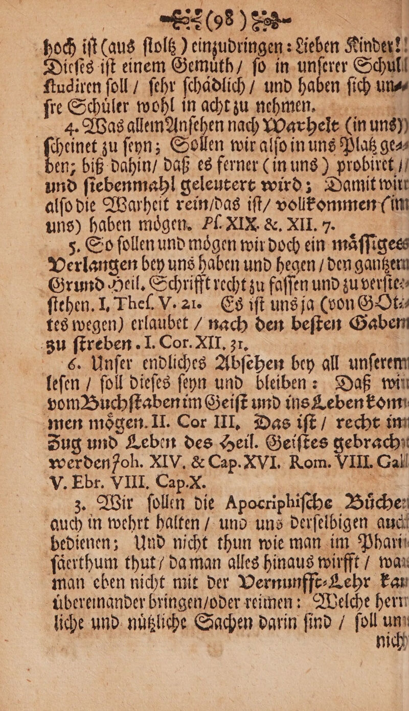 268) 228 6 000 iſt (aus ſtoltz) einzudringen: Lieben Kinder!! ieſes iſt einem Gemuͤth / ſo in unſerer Schul! ſtudiren ſoll / ſehr ſchadlich / und haben ſich un⸗ ſre Schuͤler wohl in acht zu nehmen. 4. Was allem Anſehen nach Warhelt (in uns) cheinet zu ſeyn; Sollen wir alſo in uns Platz ge» ben, biß dahin / daß es ferner (in uns) probiret / und ſiebenmahl geleutert wird; Damit wirr alſo die Warheit rein / das iſt / vollkommen (im uns) haben mögen. Pl. XIX. &amp;. XII. 7. F. So ſollen und mögen wir doch ein maͤſſigess Verlangen bey uns haben und hegen / den gantzem Grund Heil. Schrifft recht zu faſſen und zu verſte⸗⸗ ſtehen. I. Theſ. V. 21. Es iſt uns ja (von GOt⸗ tes wegen) erlaubet / nach den beſten Gaben zu ſtreben. I. Cor. XII. zr. 1 6. Unſer endliches Abſehen bey all unſerem leſen / ſoll dieſes ſeyn und bleiben: Daß wii vom Buchſtaben im Geiſt und ins Leben kom men moͤgen. II. Cor III. Das iſt / recht im Zug und Leben des Heil. Geiſtes gebrach werden oh. XIV. &amp; Cap. XVI. Rom. VIII. Gall V. Ebr. VIII. Cap. X. | MT z. Wir ſollen die Apocriphiſche Buͤche; auch in wehrt halten / und uns derſelbigen auch bedienen; Und nicht thun wie man im Phari: ſaͤerthum thut / da man alles hinaus wirfft / wan man eben nicht mit der Vernunfft⸗Lehr kan übereinander bringen / oder reimen: Welche hern liche und nuͤtzliche Sachen darin find / ſoll 1 N | nich