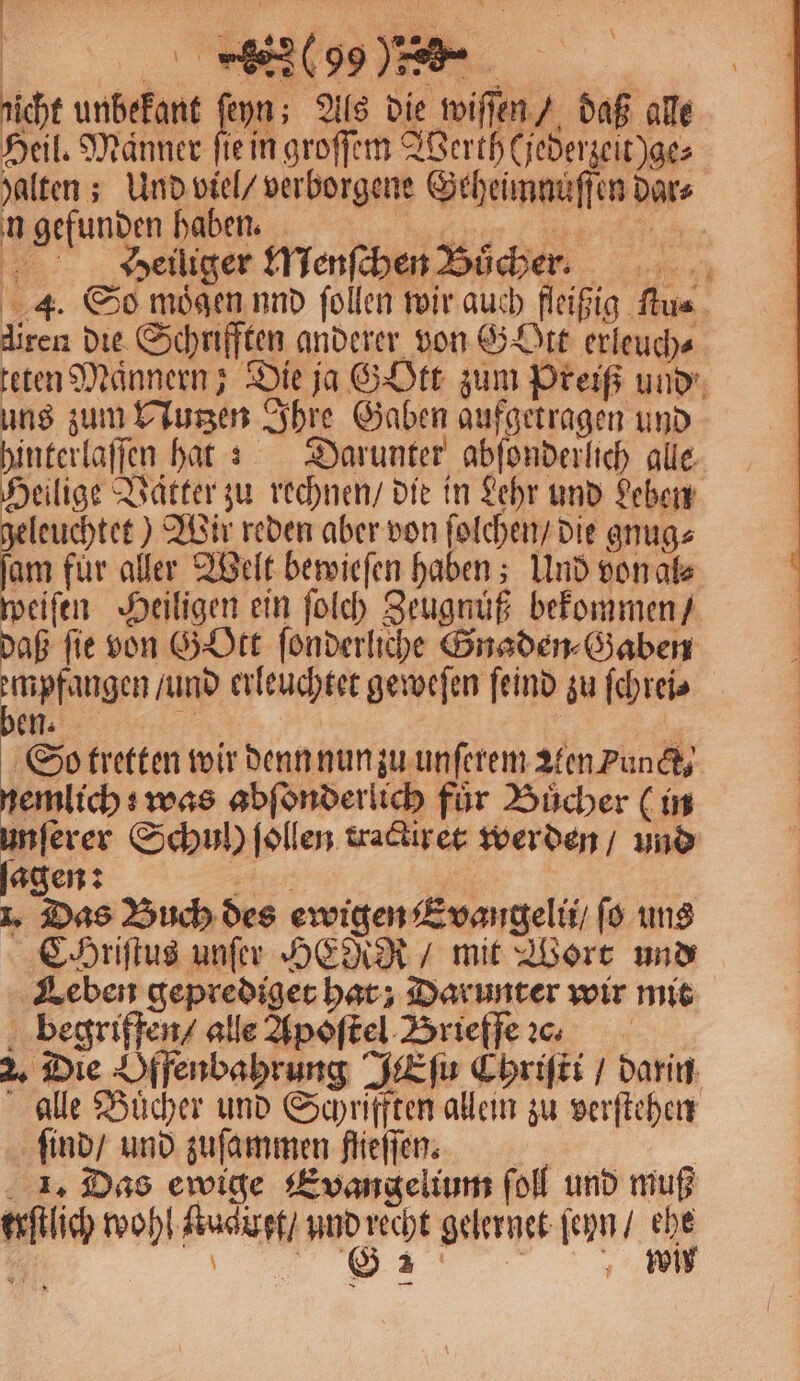 nicht unbekant fon As die wiſſen / daß alle Heil. Manner ſie in groſſem Werth (jederzeit)ge⸗ halten; Und viel / verborgene Geheimnuͤſſen dar⸗ n gefunden haben. Heiliger Menſchen Buͤcher. 4. So mögen. nnd ſollen wir auch fleißig ſtu⸗ diren die Schrifften anderer von Gott erleuch⸗ teten Männern; Die ja GOtt zum Preiß und uns zum Nutzen Ihre Gaben aufgetragen und hinterlaſſen hat: Darunter abſonderlich alle. Heilige Vätter zu rechnen / die in Lehr und Leben geleuchtet) Wir reden aber von ſolchen / die gnug⸗ am für aller Welt bewieſen haben; Und von al⸗ weiſen Heiligen ein ſolch Zeugnuͤß bekommen / daß fie von GOtt ſonderliche Gnaden⸗Gaben empfangen / und erleuchtet geweſen ſeind zu ſchrei⸗ en. 8 | So tretten wir denn nun zu unſerem aten Punct⸗ mae Sn abſonderlich für Bücher (in 8 ſerer Schul) ſollen tractir et werden / und agen: 7 1. Das Buch des ewigen Evangelu / ſo uns CHriſtus unſer HER / mit Wort und Leben geprediget hat; Darunter wir mit begriffen / alle Apoſtel Brieffe 2. Die Offenbahrung JEſu Chriſti / darin alle Buͤcher und Schrifften allein zu verſtehen ſind / und zuſammen flieſſen. 1. Das ewige Evangelium ſoll und muß urſtlich wohl Nuduft / und recht gelernet ſeyn / ehe