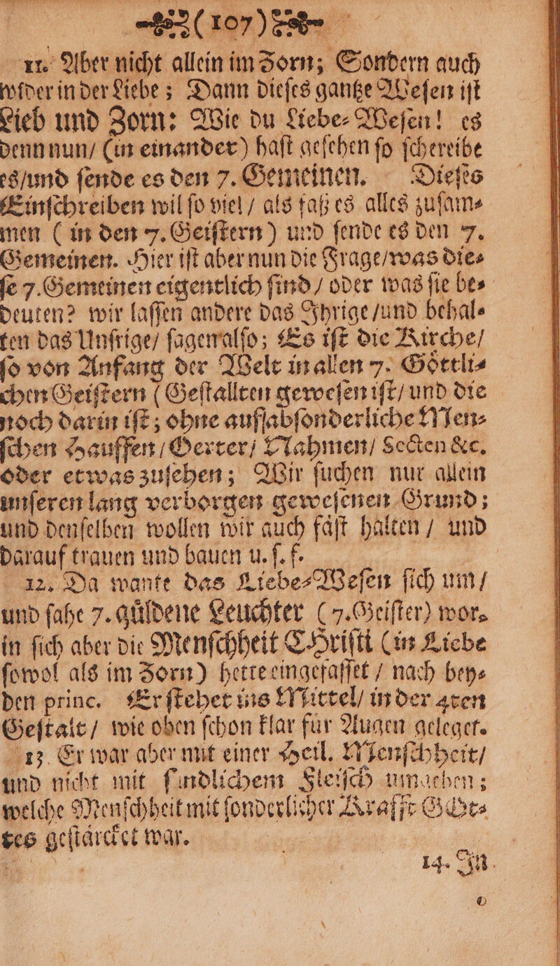 11. Aber nicht allein im Zorn; Sondern auch older in der Liebe; Dann dieſes gantze Weſen iſt Lieb und Zorn: Wie du Liebe⸗Weſen! es denn nun / (in einander) haſt geſehen ſo ſchereibe es / und ſende es den 7. Gemeinen. Dieſts Einſchreiben wil ſo viel / als faß es alles zuſam⸗ men (in den 7. Geiſtern) und ſende es den 7. Gemeinen. Hier iſt aber nun die Frage / was dies fe 7. Gemeinen eigentlich ſind / oder was ſie bes deuten? wir laſſen andere das Ihrige / und behal⸗ ten das Unſrige / ſagenalſo; Es iſt die Kirche / ſo von Anfang der Welt in allen 7. Goͤttli⸗ chen Geiſtern (Geſtallten geweſen iſt / und die noch darin iſt; ohne auffabſonderliche Men⸗ ſchen Hauffen / Gerter / Nahmen / Sekten &amp;c. oder etwas zuſehen; Wir ſuchen nur allein unſeren lang verborgen geweſenen Grund; und denſelben wollen wir auch faͤſt halten / und darauf trauen und bauen u. ſ.f. 12. Da wante das Liebe⸗Weſen ſich um / und ſahe 7. güldene Leuchter (7. Geiſter) wor⸗ in ſich aber die Menſchheit CHriſti (in Liebe ſowol als im Zorn) hette eingefaſſet / nach bey⸗ den princ. Er ſtehet ins Mittel / in der aten Geſtalt / wie oben ſchon klar für Augen geleget. 13 Er war aber mit einer Heil. Menſchheit / und nicht mit ſindlichem Fleisch umgehen; welche Menſchheit mit ſonderlicher Krafft Gibts tes geſtaͤrcket war. | |