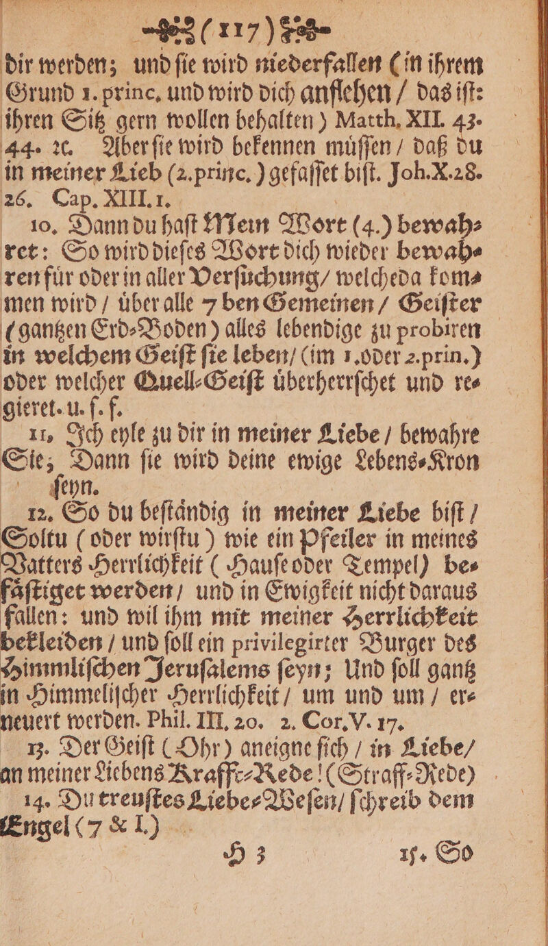 407) dir werden; und ſie wird niederfallen (in ihrem Grund 1. princ. und wird dich anflehen / das iſt: ihren Sitz gern wollen behalten) Matth. XII. 1 44. 2c. Aber ſie wird bekennen muͤſſen / daß du in meiner Lieb (2. princ.) gefaſſet biſt. Joh. X. 28. 26. Cap. XIII. I. | | 10. Dann du haft Mein Wort (4.) bewah⸗ ren fuͤr oder in aller Verſuchung / welcheda kom⸗ men wird / uͤber alle 7 ben Gemeinen / Geiſter (sangen Erd⸗Boden) alles lebendige zu probiren in welchem Geiſt fie leben / (im 1. oder 2. prin.) oder 0 Quell⸗Seiſt uͤberherrſchet und res gieret. u. f. f. Bi 11. Ich eyle zu dir in meiner Liebe / bewahre 75 Dann ſie wird deine ewige Lebens⸗Kron ſſeyn. 12. So du beſtaͤndig in meiner Liebe biſt / Soltu (oder wirſtu) wie ein Pfeiler in meines Vatters Herrlichkeit (Hauſe oder Tempel) be⸗ faͤſtiget werden / und in Ewigkeit nicht daraus fallen: und wil ihm mit meiner Herrlichkeit bekleiden / und ſoll ein privilegirter Burger des Himmliſchen Jeruſalems ſeyn; Und ſoll gantz in Himmeliſcher Herrlichkeit / um und um / er⸗ neuert werden. Phil. III. 20. 2. Cor. V. 17. 3. Der Geiſt (Ohr) aneigne ſich / in Liebe / an meiner Liebens Krafft⸗Rede ! (Straff⸗Rede) 14. Du treuſtes Liebe⸗Weſen / ſchreib dem Engel (7 &amp; I.)