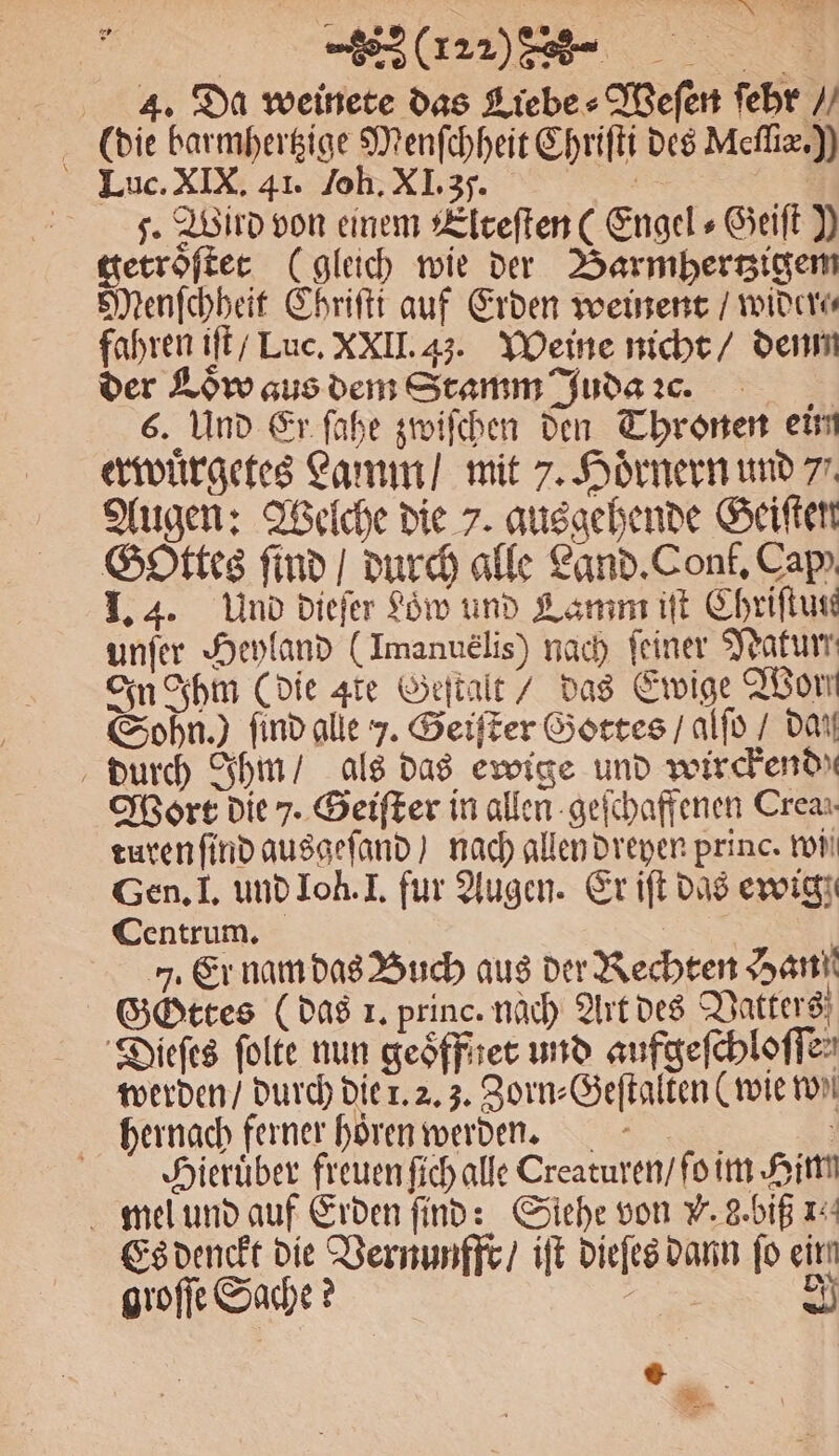le 4. Da weinete das Liebe ⸗Weſen ſehr“ (die barmhertzige Menſchheit Chriſti des Mefliz.)) Luc. XIX. 41. Joh. XI. 3. er J. Wird von einem Llceften( Engels Geiſt Y getroſtet (gleich wie der Barmhertzigem Menſchheit Chriſti auf Erden weinent / wider fahren iſt / Luc. XXII. 43. Weine nicht / dem der Low aus dem Stamm Juda ꝛc. 6. Und Er ſahe zwiſchen den Thronen ein erwuͤrgetes Lamm / mit 7. Hoͤrnern und 7. Augen: Welche die 7. ausgehende Geiſten Gottes find / durch alle Land. Conf. Cap) I. 4. Und dieſer Söw und Lamm iſt Chriftuse unſer Heyland (Imanuelis) nach feiner Natur In Ihm (die gie Geſtalt / das Ewige Worn Sohn.) find alle J. Geiſter Gottes / alſo / dan durch Ihm / als das ewige und wirchend Wort die 7. Geiſter in allen geſchaffenen Crea: turen ſind ausgeſand ) nach allen dreyen princ. wii Gen. I. und Joh. I. fur Augen. Er iſt das ewig Centrum. | 5. Er nam das Buch aus der Rechten Han Gottes (das 1. princ. nach Art des Vatters Dieſes ſolte nun geoͤffnet und aufgeſchloſſe⸗ werden / durch die 1. 2. 3. Zorn⸗Geſtalten (wie ton hernach ferner hoͤren werden. . Hieruͤber freuen ſich alle Creaturen / ſo im Him mel und auf Erden ſind: Siehe von V. g. biß 1. Es denckt die Vernunffr / iſt dieſes dann fo einn
