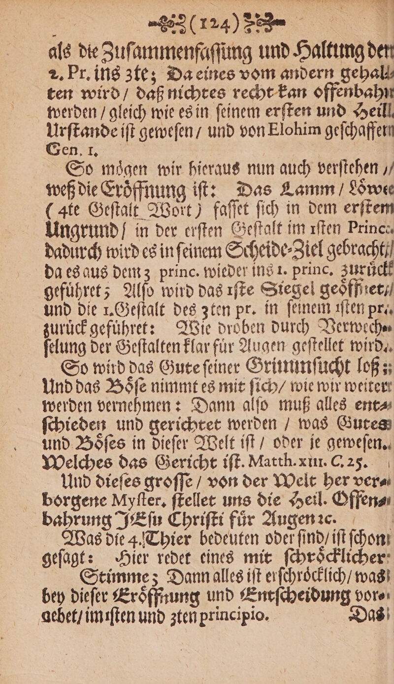 als die Zuſammenfaſſung und Haltung den 2. Pr. ins zte; Da eines vom andern gebalk ten wird / daß nichtes recht kan offenbahn werden / gleich wie es in feinem erſten und Heil Urſtande iſt geweſen / und von Elohim gefchaffern en. l. | | So mögen wir hieraus nun auch verfichen / weß die Eroͤffnung iſt: Das Lamm / Loͤwee (Ate Geſtalt Wort) faſſet ſich in dem erſtem Ungrund / in der erſten Geſtalt im ıften Prince dadurch wird es in ſeinem Scheide⸗Ziel gebracht da es aus dem z princ. wieder ins 1. princ. Zurich gefuͤhret; Alſo wird das ıffe Siegel geoͤfffꝛet und die 1. Geſtalt des zten pr. in feinem iſten pre zuruͤck gefuͤhret: Wie droͤben durch Verwech⸗ ſelung der Geſtalten klar für Augen geſtellet wird. So wird das Gute ſeiner Grümmſucht loß; Und das Boͤſe nimmt es mit ſich / wie wir weiter werden vernehmen: Dann alſo muß alles ent⸗ ſchieden und gerichtet werden / was Gutes und Boͤſes in dieſer Welt iſt / oder je geweſen. Welches das Gericht iſt. Matth. xin. C. 25. Und dieſes groſſe / von der Welt her ver⸗ borgene Myfter, ſtellet uns die Heil. Offer bahrung JEſu Chriſti für Augen e. Was die 4. Thier bedeuten oder ſind / iſt ſchon geſagt: Hier redet eines mit ſchroͤcklicher Stimme; Dann alles iſt erſchroͤcklich / was bey dieſer Eröffnung und Entſcheidung vor⸗ debet / im iſten und zten principio. Das